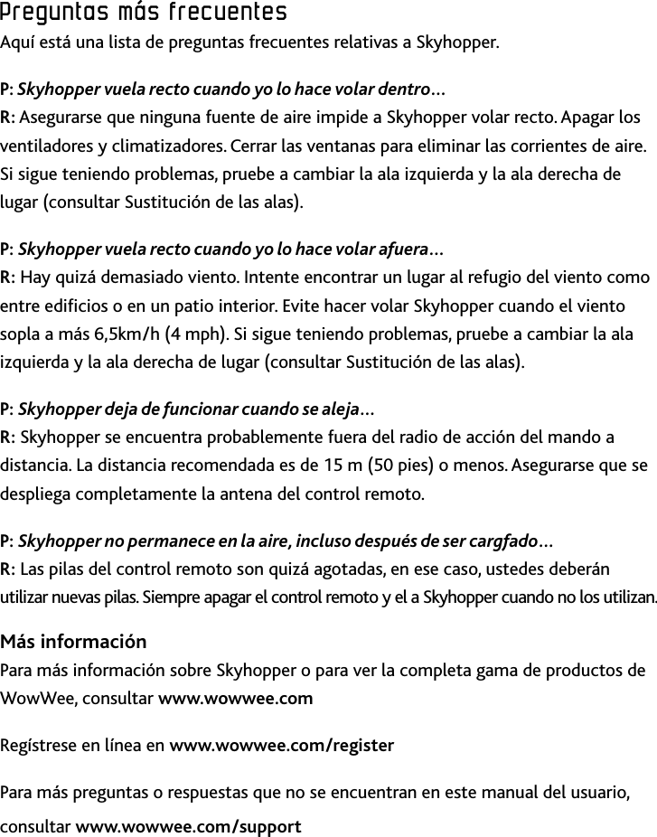 40Preguntas﻿más﻿frecuentesPreguntas﻿más﻿frecuentesAquí está una lista de preguntas frecuentes relativas a SkyhopperP: Skyhopper vuela recto cuando yo lo hace volar dentro…  R: Asegurarse que ninguna fuente de aire impide a Skyhopper volar recto Apagar los ventiladores y climatizadores Cerrar las ventanas para eliminar las corrientes de aire Si sigue teniendo problemas, pruebe a cambiar la ala izquierda y la ala derecha de lugar (consultar Sustitución de las alas)P: Skyhopper vuela recto cuando yo lo hace volar afuera…  R: Hay quizá demasiado viento Intente encontrar un lugar al refugio del viento como entre edicios o en un patio interior Evite hacer volar Skyhopper cuando el viento sopla a más 6,5km/h (4 mph) Si sigue teniendo problemas, pruebe a cambiar la ala izquierda y la ala derecha de lugar (consultar Sustitución de las alas)P: Skyhopper deja de funcionar cuando se aleja… R: Skyhopper se encuentra probablemente fuera del radio de acción del mando a distancia La distancia recomendada es de 15 m (50 pies) o menos Asegurarse que se despliega completamente la antena del control remotoP: Skyhopper no permanece en la aire, incluso después de ser cargfado…  R: Las pilas del control remoto son quizá agotadas, en ese caso, ustedes deberán utilizar nuevas pilas Siempre apagar el control remoto y el a Skyhopper cuando no los utilizanMás informaciónPara más información sobre Skyhopper o para ver la completa gama de productos de WowWee, consultar www.wowwee.comRegístrese en línea en www.wowwee.com/registerPara más preguntas o respuestas que no se encuentran en este manual del usuario, consultar www.wowwee.com/support