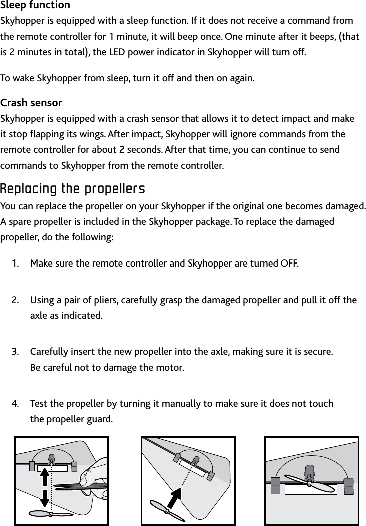 12Replacing﻿the﻿propellers﻿Sleep functionSkyhopper is equipped with a sleep function If it does not receive a command from the remote controller for 1 minute, it will beep once One minute after it beeps, (that is 2 minutes in total), the LED power indicator in Skyhopper will turn offTo wake Skyhopper from sleep, turn it off and then on againCrash sensorSkyhopper is equipped with a crash sensor that allows it to detect impact and make it stop apping its wings After impact, Skyhopper will ignore commands from the remote controller for about 2 seconds After that time, you can continue to send commands to Skyhopper from the remote controllerReplacing﻿the﻿propellers﻿You can replace the propeller on your Skyhopper if the original one becomes damaged A spare propeller is included in the Skyhopper package To replace the damaged propeller, do the following:Make sure the remote controller and Skyhopper are turned OFF1 Using a pair of pliers, carefully grasp the damaged propeller and pull it off the 2 axle as indicated Carefully insert the new propeller into the axle, making sure it is secure  3 Be careful not to damage the motorTest the propeller by turning it manually to make sure it does not touch  4 the propeller guard