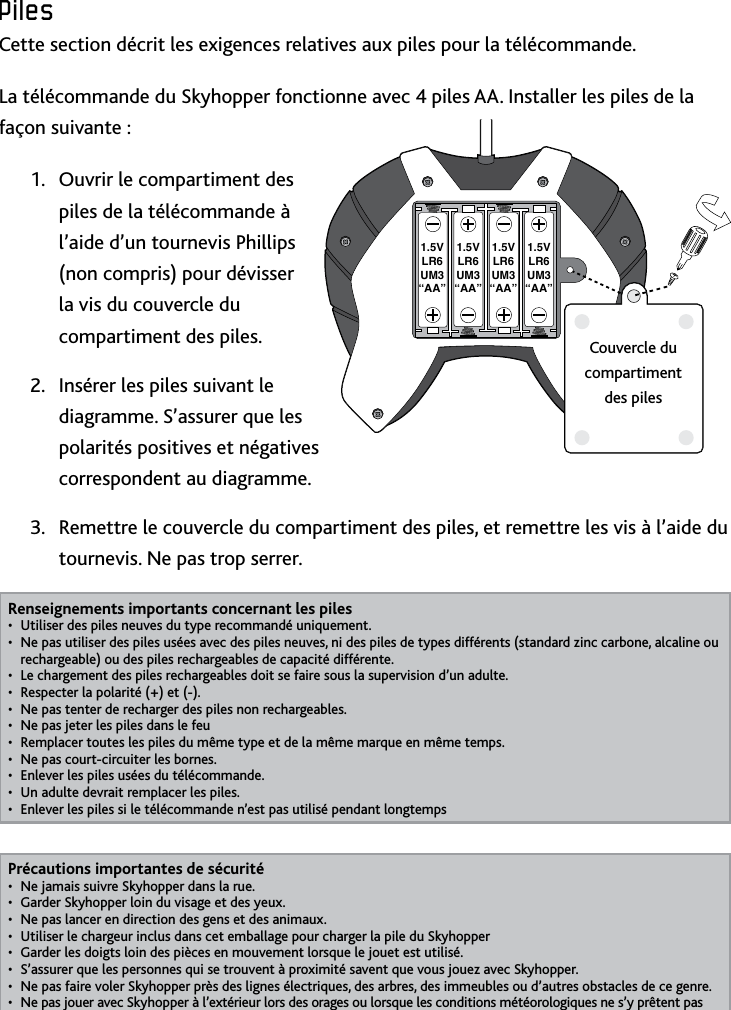 19FRPilesCette section décrit les exigences relatives aux piles pour la télécommandeLa télécommande du Skyhopper fonctionne avec 4 piles AA Installer les piles de la façon suivante :Ouvrir le compartiment des 1 piles de la télécommande à l’aide d’un tournevis Phillips (non compris) pour dévisser la vis du couvercle du compartiment des pilesInsérer les piles suivant le 2 diagramme S’assurer que les polarités positives et négatives correspondent au diagramme Remettre le couvercle du compartiment des piles, et remettre les vis à l’aide du 3 tournevis Ne pas trop serrerRenseignements importants concernant les pilesUtiliser des piles neuves du type recommandé uniquement• Ne pas utiliser des piles usées avec des piles neuves, ni des piles de types différents (standard zinc carbone, alcaline ou • rechargeable) ou des piles rechargeables de capacité différenteLe chargement des piles rechargeables doit se faire sous la supervision d’un adulte• Respecter la polarité (+) et (-)• Ne pas tenter de recharger des piles non rechargeables• Ne pas jeter les piles dans le feu• Remplacer toutes les piles du même type et de la même marque en même temps• Ne pas court-circuiter les bornes• Enlever les piles usées du télécommande• Un adulte devrait remplacer les piles• Enlever les piles si le télécommande n’est pas utilisé pendant longtemps• Précautions importantes de sécuritéNe jamais suivre Skyhopper dans la rue• Garder Skyhopper loin du visage et des yeux• Ne pas lancer en direction des gens et des animaux• Utiliser le chargeur inclus dans cet emballage pour charger la pile du Skyhopper• Garder les doigts loin des pièces en mouvement lorsque le jouet est utilisé• S’assurer que les personnes qui se trouvent à proximité savent que vous jouez avec Skyhopper• Ne pas faire voler Skyhopper près des lignes électriques, des arbres, des immeubles ou d’autres obstacles de ce genre• Ne pas jouer avec Skyhopper à l’extérieur lors des orages ou lorsque les conditions météorologiques ne s’y prêtent pas• 1.5VLR6UM3“AA”1.5VLR6UM3“AA”1.5VLR6UM3“AA”1.5VLR6UM3“AA”Couvercle du compartiment des piles