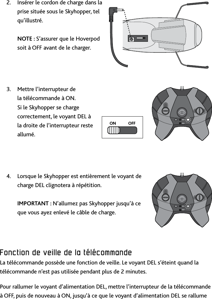 21FRFonction﻿de﻿veille﻿de﻿la﻿télécommande﻿Insérer le cordon de charge dans la 2 prise située sous le Skyhopper, tel qu’illustré  NOTE : S’assurer que le Hoverpod soit à OFF avant de le chargerMettre l’interrupteur de 3 la télécommande à ON Si le Skyhopper se charge correctement, le voyant DEL à la droite de l’interrupteur reste alluméLorsque le Skyhopper est entièrement le voyant de 4 charge DEL clignotera à répétition   IMPORTANT : N’allumez pas Skyhopper jusqu’à ce que vous ayez enlevé le câble de chargeFonction﻿de﻿veille﻿de﻿la﻿télécommande﻿La télécommande possède une fonction de veille Le voyant DEL s’éteint quand la télécommande n’est pas utilisée pendant plus de 2 minutesPour rallumer le voyant d’alimentation DEL, mettre l’interrupteur de la télécommande à OFF, puis de nouveau à ON, jusqu’à ce que le voyant d’alimentation DEL se rallume ON            OFF