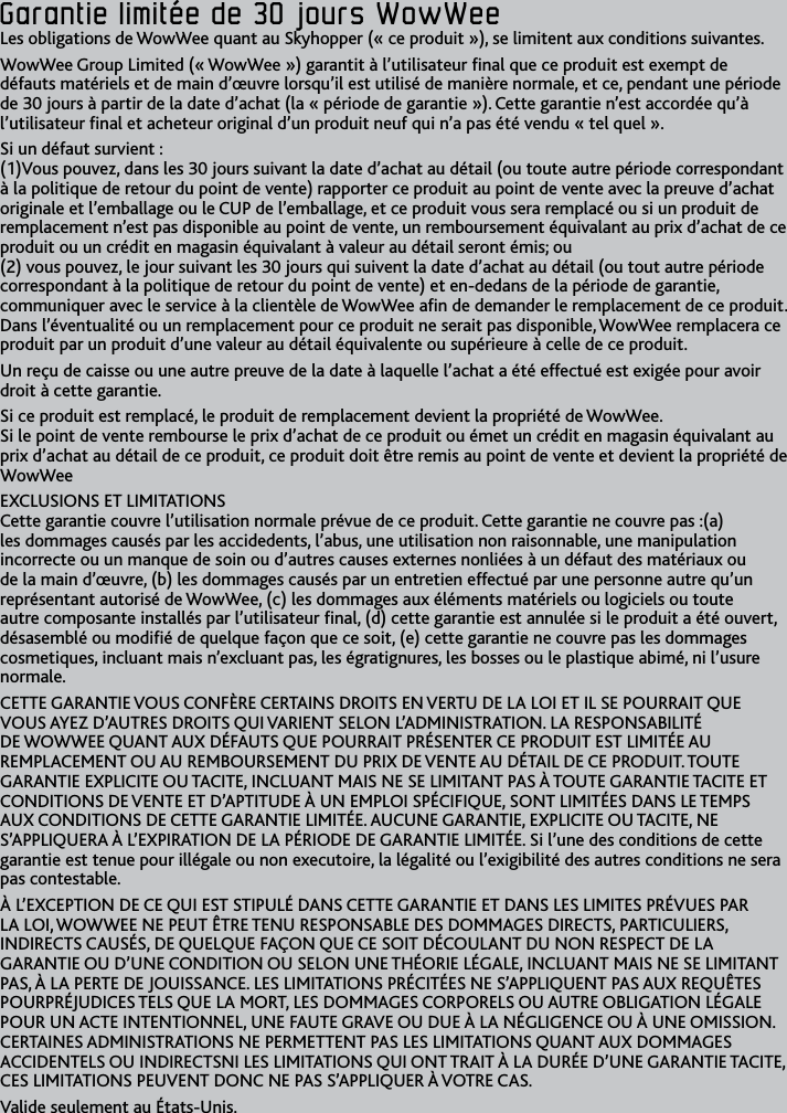 29FRGarantie﻿limitée﻿de﻿30﻿jours﻿WowWeeGarantie﻿limitée﻿de﻿30﻿jours﻿WowWeeLes obligations de WowWee quant au Skyhopper (« ce produit »), se limitent aux conditions suivantesWowWee Group Limited (« WowWee ») garantit à l’utilisateur nal que ce produit est exempt de défauts matériels et de main d’œuvre lorsqu’il est utilisé de manière normale, et ce, pendant une période de 30 jours à partir de la date d’achat (la « période de garantie ») Cette garantie n’est accordée qu’à l’utilisateur nal et acheteur original d’un produit neuf qui n’a pas été vendu « tel quel »Si un défaut survient :  (1)Vous pouvez, dans les 30 jours suivant la date d’achat au détail (ou toute autre période correspondant à la politique de retour du point de vente) rapporter ce produit au point de vente avec la preuve d’achat originale et l’emballage ou le CUP de l’emballage, et ce produit vous sera remplacé ou si un produit de remplacement n’est pas disponible au point de vente, un remboursement équivalant au prix d’achat de ce produit ou un crédit en magasin équivalant à valeur au détail seront émis; ou (2) vous pouvez, le jour suivant les 30 jours qui suivent la date d’achat au détail (ou tout autre période correspondant à la politique de retour du point de vente) et en-dedans de la période de garantie, communiquer avec le service à la clientèle de WowWee an de demander le remplacement de ce produit Dans l’éventualité ou un remplacement pour ce produit ne serait pas disponible, WowWee remplacera ce produit par un produit d’une valeur au détail équivalente ou supérieure à celle de ce produitUn reçu de caisse ou une autre preuve de la date à laquelle l’achat a été effectué est exigée pour avoir droit à cette garantieSi ce produit est remplacé, le produit de remplacement devient la propriété de WowWee Si le point de vente rembourse le prix d’achat de ce produit ou émet un crédit en magasin équivalant au prix d’achat au détail de ce produit, ce produit doit être remis au point de vente et devient la propriété de WowWeeEXCLUSIONS ET LIMITATIONS Cette garantie couvre l’utilisation normale prévue de ce produit Cette garantie ne couvre pas :(a) les dommages causés par les accidedents, l’abus, une utilisation non raisonnable, une manipulation incorrecte ou un manque de soin ou d’autres causes externes nonliées à un défaut des matériaux ou de la main d’œuvre, (b) les dommages causés par un entretien effectué par une personne autre qu’un représentant autorisé de WowWee, (c) les dommages aux éléments matériels ou logiciels ou toute autre composante installés par l’utilisateur nal, (d) cette garantie est annulée si le produit a été ouvert, désasemblé ou modié de quelque façon que ce soit, (e) cette garantie ne couvre pas les dommages cosmetiques, incluant mais n’excluant pas, les égratignures, les bosses ou le plastique abimé, ni l’usure normaleCETTE GARANTIE VOUS CONFÈRE CERTAINS DROITS EN VERTU DE LA LOI ET IL SE POURRAIT QUE VOUS AYEZ D’AUTRES DROITS QUI VARIENT SELON L’ADMINISTRATION LA RESPONSABILITÉ DE WOWWEE QUANT AUX DÉFAUTS QUE POURRAIT PRÉSENTER CE PRODUIT EST LIMITÉE AU REMPLACEMENT OU AU REMBOURSEMENT DU PRIX DE VENTE AU DÉTAIL DE CE PRODUIT TOUTE GARANTIE EXPLICITE OU TACITE, INCLUANT MAIS NE SE LIMITANT PAS À TOUTE GARANTIE TACITE ET CONDITIONS DE VENTE ET D’APTITUDE À UN EMPLOI SPÉCIFIQUE, SONT LIMITÉES DANS LE TEMPS AUX CONDITIONS DE CETTE GARANTIE LIMITÉE AUCUNE GARANTIE, EXPLICITE OU TACITE, NE S’APPLIQUERA À L’EXPIRATION DE LA PÉRIODE DE GARANTIE LIMITÉE Si l’une des conditions de cette garantie est tenue pour illégale ou non executoire, la légalité ou l’exigibilité des autres conditions ne sera pas contestableÀ L’EXCEPTION DE CE QUI EST STIPULÉ DANS CETTE GARANTIE ET DANS LES LIMITES PRÉVUES PAR LA LOI, WOWWEE NE PEUT ÊTRE TENU RESPONSABLE DES DOMMAGES DIRECTS, PARTICULIERS, INDIRECTS CAUSÉS, DE QUELQUE FAÇON QUE CE SOIT DÉCOULANT DU NON RESPECT DE LA GARANTIE OU D’UNE CONDITION OU SELON UNE THÉORIE LÉGALE, INCLUANT MAIS NE SE LIMITANT PAS, À LA PERTE DE JOUISSANCE LES LIMITATIONS PRÉCITÉES NE S’APPLIQUENT PAS AUX REQUÊTES POURPRÉJUDICES TELS QUE LA MORT, LES DOMMAGES CORPORELS OU AUTRE OBLIGATION LÉGALE POUR UN ACTE INTENTIONNEL, UNE FAUTE GRAVE OU DUE À LA NÉGLIGENCE OU À UNE OMISSION CERTAINES ADMINISTRATIONS NE PERMETTENT PAS LES LIMITATIONS QUANT AUX DOMMAGES ACCIDENTELS OU INDIRECTSNI LES LIMITATIONS QUI ONT TRAIT À LA DURÉE D’UNE GARANTIE TACITE, CES LIMITATIONS PEUVENT DONC NE PAS S’APPLIQUER À VOTRE CASValide seulement au États-Unis
