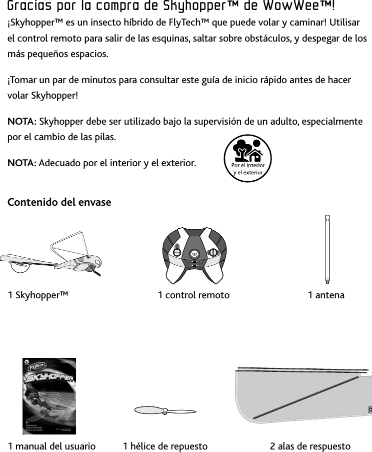 30IntroducciónGracias﻿por﻿la﻿compra﻿de﻿Skyhopper™﻿de﻿WowWee™!¡Skyhopper™ es un insecto híbrido de FlyTech™ que puede volar y caminar! Utilisar el control remoto para salir de las esquinas, saltar sobre obstáculos, y despegar de los más pequeños espacios¡Tomar un par de minutos para consultar este guía de inicio rápido antes de hacer volar Skyhopper!NOTA: Skyhopper debe ser utilizado bajo la supervisión de un adulto, especialmente por el cambio de las pilasNOTA: Adecuado por el interior y el exterior Contenido del envase    1 Skyhopper™      1 control remoto     1 antena        1 manual del usuario   1 hélice de repuesto    2 alas de respuesto 