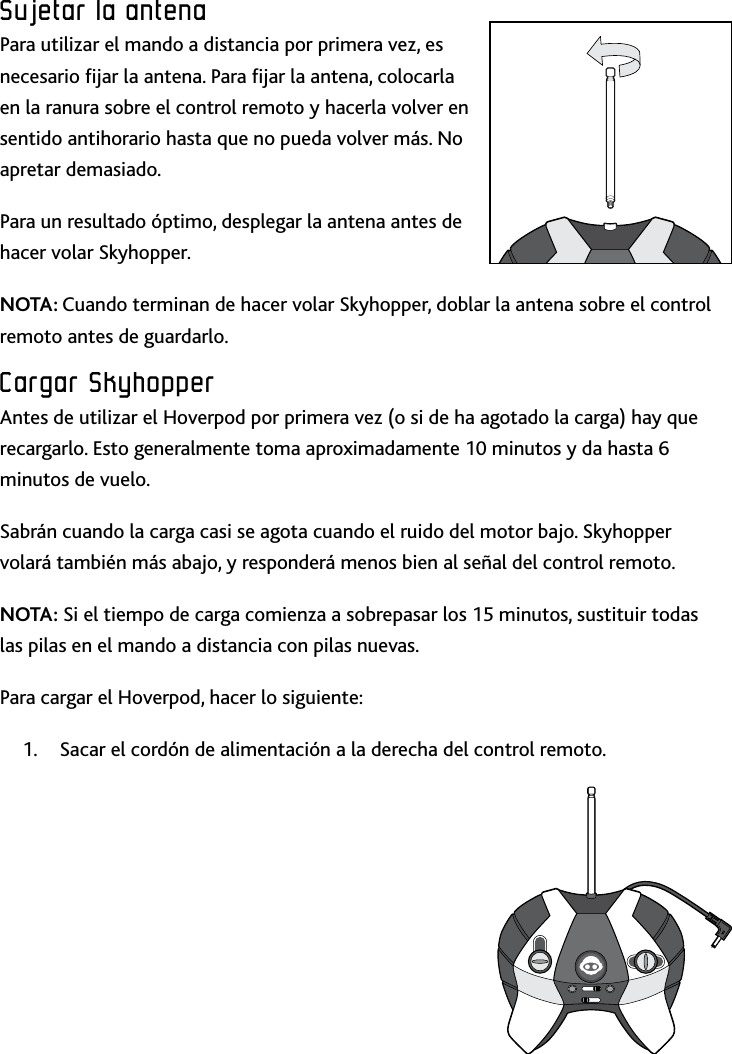 33ESPSujetar﻿la﻿antenaSujetar﻿la﻿antenaSujetar﻿la﻿antenaPara utilizar el mando a distancia por primera vez, es necesario jar la antena Para jar la antena, colocarla en la ranura sobre el control remoto y hacerla volver en sentido antihorario hasta que no pueda volver más No apretar demasiado    Para un resultado óptimo, desplegar la antena antes de hacer volar Skyhopper   NOTA: Cuando terminan de hacer volar Skyhopper, doblar la antena sobre el control remoto antes de guardarloCargar﻿SkyhopperAntes de utilizar el Hoverpod por primera vez (o si de ha agotado la carga) hay que recargarlo Esto generalmente toma aproximadamente 10 minutos y da hasta 6 minutos de vuelo Sabrán cuando la carga casi se agota cuando el ruido del motor bajo Skyhopper volará también más abajo, y responderá menos bien al señal del control remotoNOTA: Si el tiempo de carga comienza a sobrepasar los 15 minutos, sustituir todas las pilas en el mando a distancia con pilas nuevas Para cargar el Hoverpod, hacer lo siguiente: Sacar el cordón de alimentación a la derecha del control remoto 1 