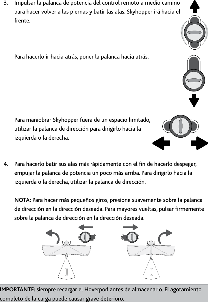 37ESPUso﻿del﻿SkyhopperUso﻿del﻿SkyhopperImpulsar la palanca de potencia del control remoto a medio camino 3 para hacer volver a las piernas y batir las alas Skyhopper irá hacia el frente     Para hacerlo ir hacia atrás, poner la palanca hacia atrás         Para maniobrar Skyhopper fuera de un espacio limitado, utilizar la palanca de dirección para dirigirlo hacia la izquierda o la derecha Para hacerlo batir sus alas más rápidamente con el n de hacerlo despegar, 4 empujar la palanca de potencia un poco más arriba Para dirigirlo hacia la izquierda o la derecha, utilizar la palanca de dirección  NOTA: Para hacer más pequeños giros, presione suavemente sobre la palanca de dirección en la dirección deseada Para mayores vueltas, pulsar rmemente sobre la palanca de dirección en la dirección deseadaIMPORTANTE: siempre recargar el Hoverpod antes de almacenarlo El agotamiento completo de la carga puede causar grave deterioro