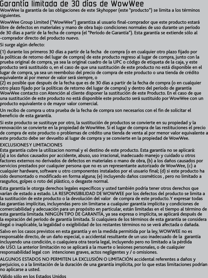 42Garantía﻿limitada﻿de﻿30﻿días﻿de﻿WowWee﻿Garantía﻿limitada﻿de﻿30﻿días﻿de﻿WowWee﻿WowWee la garantía de las obligaciones de este Skyhopper (este “producto”) se limita a los términos siguientes WowWee Group Limited (“WowWee”) garantiza al usuario nal-comprador que este producto estará libre de defectos en materiales y mano de obra bajo condiciones normales de uso durante un período de 30 días a partir de la fecha de compra (el “Período de Garantía”) Esta garantía se extiende sólo al -comprador directo del producto nuevoSi surge algún defecto: (1) durante los primeros 30 días a partir de la fecha  de compra (o en cualquier otro plazo jado por la políticas de retorno del lugar de compra) de este producto regreso al lugar de compra, junto con la prueba original de compra, ya sea la original cuadro de la UPC o código de etiqueta de la caja, y este producto será sustituido o, en el caso de que una sustitución de este producto no está disponible en el lugar de compra, ya sea un reembolso del precio de compra de este producto o una tienda de crédito equivalente al por menor de valor será siempre, o  (2) es posible que después de la fecha que es de 30 días a partir de la fecha de compra (o en cualquier otro plazo jado por la políticas de retorno del lugar de compra) y dentro del período de garantía WowWee contacto con Atención al cliente disponer la sustitución de este Producto En el caso de que una sustitución de este producto no está disponible este producto será sustituido por WowWee con un producto equivalente o de mayor valor comercial Un recibo de compra u otra prueba de la fecha de compra son necesarios con el n de solicitar el benecio de esta garantía Si este producto se sustituye por otro, la sustitución de productos se convierte en su propiedad y la renovación se convierte en la propiedad de WowWee Si el lugar de compra de las restituciones el precio de compra de este producto o problemas de crédito una tienda de venta al por menor valor equivalente a este producto debe ser devuelto al lugar de compra y se convierte en la propiedad de WowWee EXCLUSIONES Y LIMITACIONES  Esta garantía cubre la utilizacion normal y el destino de este producto Esta garantía no se aplicará: (a) a los daños causados por accidente, abuso, uso irracional, inadecuado manejo y cuidado u otros factores externos no derivados de defectos en materiales o mano de obra, (b) a los daños causados por servicios prestados por cualquier persona que no es un representante autorizado de WowWee, (c) a cualquier hardware, software u otro componentes instalados por el usuario nal; (d) si este producto ha sido desmontado o modicado en forma alguna; (e) incluyendo daños cosméticos , pero no limitado a rasguños, golpes o roto del plástico, o desgaste normal Esta garantía le otorga derechos legales especícos y usted también podría tener otros derechos que varían de estado a estado LA RESPONSIBILIDAD DE WOWWEE por los defectos del producto se limita a la sustitución de este producto o la devolución del valor  de compra de este producto Y expresar todas las garantías implícitas, incluyendas pero sin limitarse a cualquier garantía implícita y condiciones de comerciabilidad y adecuación para un propósito en particular, están limitadas en el tiempo al término de esta garantía limitada NINGÚN TIPO DE GARANTÍA, ya sea expresa o implícita, se aplicará después de la expiración del período de garantía limitada Si cualquiera de los términos de esta garantía se considera ilegal o inaplicable, la legalidad o exigibilidad de los restantes términos no se verá afectada o dañada Salvo en los casos previstos en esta garantía y en la medida permitida por la ley, WOWWEE no es responsable directo, de un daño especial, o accidental resultante de un uso inadecuado de la  garantía  incluyendo una condición, o cualquiera otra teoría legal, incluyendo pero no limitado a la pérdida de USO La anterior limitación no se aplicará a la muerte o lesiones personales, o de cualquier responsabilidad legal con  intenciones graves, actos negligentes y / o omisiones ALGUNOS ESTADOS NO PERMITEN LA EXCLUSIÓN O LIMITACIÓN accidental referentes a daños y perjuicios, o a la limitación de la duración de una garantía implícita, por lo que estas limitaciones podrían no aplicarse a usted Válido sólo en los Estados Unidos