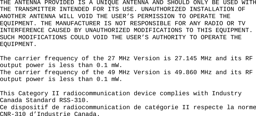  THE ANTENNA PROVIDED IS A UNIQUE ANTENNA AND SHOULD ONLY BE USED WITH THE TRANSMITTER INTENDED FOR ITS USE. UNAUTHORIZED INSTALLATION OF ANOTHER ANTENNA WILL VOID THE USER’S PERMISSION TO OPERATE THE EQUIPMENT. THE MANUFACTURER IS NOT RESPONSIBLE FOR ANY RADIO OR TV INTERFERENCE CAUSED BY UNAUTHORIZED MODIFICATIONS TO THIS EQUIPMENT. SUCH MODIFICATIONS COULD VOID THE USER’S AUTHORITY TO OPERATE THE EQUIPMENT.  The carrier frequency of the 27 MHz Version is 27.145 MHz and its RF output power is less than 0.1 mW. The carrier frequency of the 49 MHz Version is 49.860 MHz and its RF output power is less than 0.1 mW.   This Category II radiocommunication device complies with Industry Canada Standard RSS-310. Ce dispositif de radiocommunication de catégorie II respecte la norme CNR-310 d’Industrie Canada.   