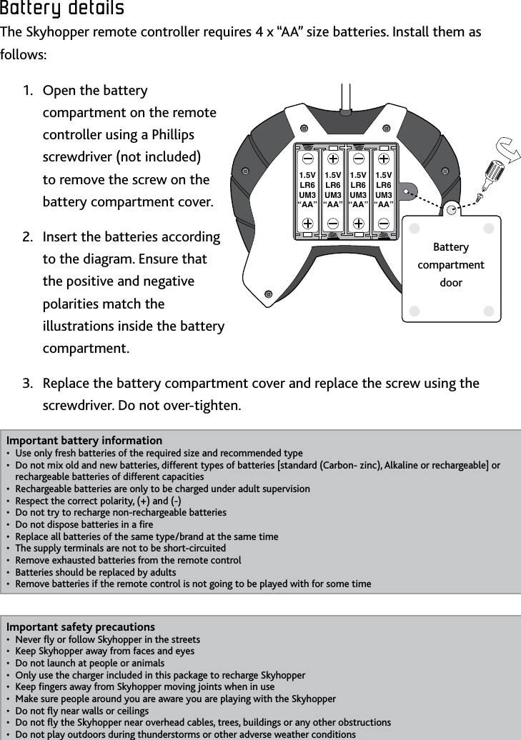 6Battery﻿detailsBattery﻿detailsThe Skyhopper remote controller requires 4 x “AA” size batteries Install them as follows:Open the battery 1 compartment on the remote controller using a Phillips screwdriver (not included) to remove the screw on the battery compartment coverInsert the batteries according 2 to the diagram Ensure that the positive and negative polarities match the illustrations inside the battery compartmentReplace the battery compartment cover and replace the screw using the 3 screwdriver Do not over-tightenImportant battery informationUse only fresh batteries of the required size and recommended type• Do not mix old and new batteries, different types of batteries [standard (Carbon- zinc), Alkaline or rechargeable] or • rechargeable batteries of different capacitiesRechargeable batteries are only to be charged under adult supervision• Respect the correct polarity, (+) and (-)• Do not try to recharge non-rechargeable batteries• Do not dispose batteries in a re• Replace all batteries of the same type/brand at the same time• The supply terminals are not to be short-circuited• Remove exhausted batteries from the remote control• Batteries should be replaced by adults• Remove batteries if the remote control is not going to be played with for some time• Important safety precautionsNever y or follow Skyhopper in the streets• Keep Skyhopper away from faces and eyes• Do not launch at people or animals• Only use the charger included in this package to recharge Skyhopper• Keep ngers away from Skyhopper moving joints when in use• Make sure people around you are aware you are playing with the Skyhopper• Do not y near walls or ceilings• Do not y the Skyhopper near overhead cables, trees, buildings or any other obstructions• Do not play outdoors during thunderstorms or other adverse weather conditions• 1.5VLR6UM3“AA”1.5VLR6UM3“AA”1.5VLR6UM3“AA”1.5VLR6UM3“AA”Battery  compartment  door