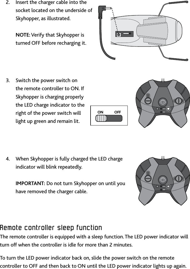 8Remote﻿controller﻿sleep﻿functionInsert the charger cable into the 2 socket located on the underside of Skyhopper, as illustrated   NOTE: Verify that Skyhopper is turned OFF before recharging itSwitch the power switch on 3 the remote controller to ON If Skyhopper is charging properly the LED charge indicator to the right of the power switch will light up green and remain litWhen Skyhopper is fully charged the LED charge 4 indicator will blink repeatedly   IMPORTANT: Do not turn Skyhopper on until you have removed the charger cableRemote﻿controller﻿sleep﻿functionThe remote controller is equipped with a sleep function The LED power indicator will turn off when the controller is idle for more than 2 minutes To turn the LED power indicator back on, slide the power switch on the remote controller to OFF and then back to ON until the LED power indicator lights up againON            OFF