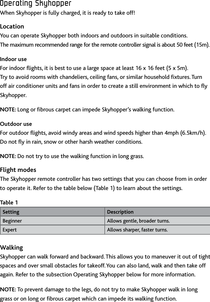 9ENOperating﻿SkyhopperOperating﻿SkyhopperWhen Skyhopper is fully charged, it is ready to take off!LocationYou can operate Skyhopper both indoors and outdoors in suitable conditions  The maximum recommended range for the remote controller signal is about 50 feet (15m) Indoor useFor indoor ights, it is best to use a large space at least 16 x 16 feet (5 x 5m)  Try to avoid rooms with chandeliers, ceiling fans, or similar household xtures Turn off air conditioner units and fans in order to create a still environment in which to y SkyhopperNOTE: Long or brous carpet can impede Skyhopper’s walking functionOutdoor useFor outdoor ights, avoid windy areas and wind speeds higher than 4mph (65km/h) Do not y in rain, snow or other harsh weather conditionsNOTE: Do not try to use the walking function in long grassFlight modesThe Skyhopper remote controller has two settings that you can choose from in order to operate it Refer to the table below (Table 1) to learn about the settingsTable 1Setting DescriptionBeginner Allows gentle, broader turnsExpert Allows sharper, faster turnsWalkingSkyhopper can walk forward and backward This allows you to maneuver it out of tight spaces and over small obstacles for takeoff You can also land, walk and then take off again Refer to the subsection Operating Skyhopper below for more informationNOTE: To prevent damage to the legs, do not try to make Skyhopper walk in long grass or on long or brous carpet which can impede its walking function 