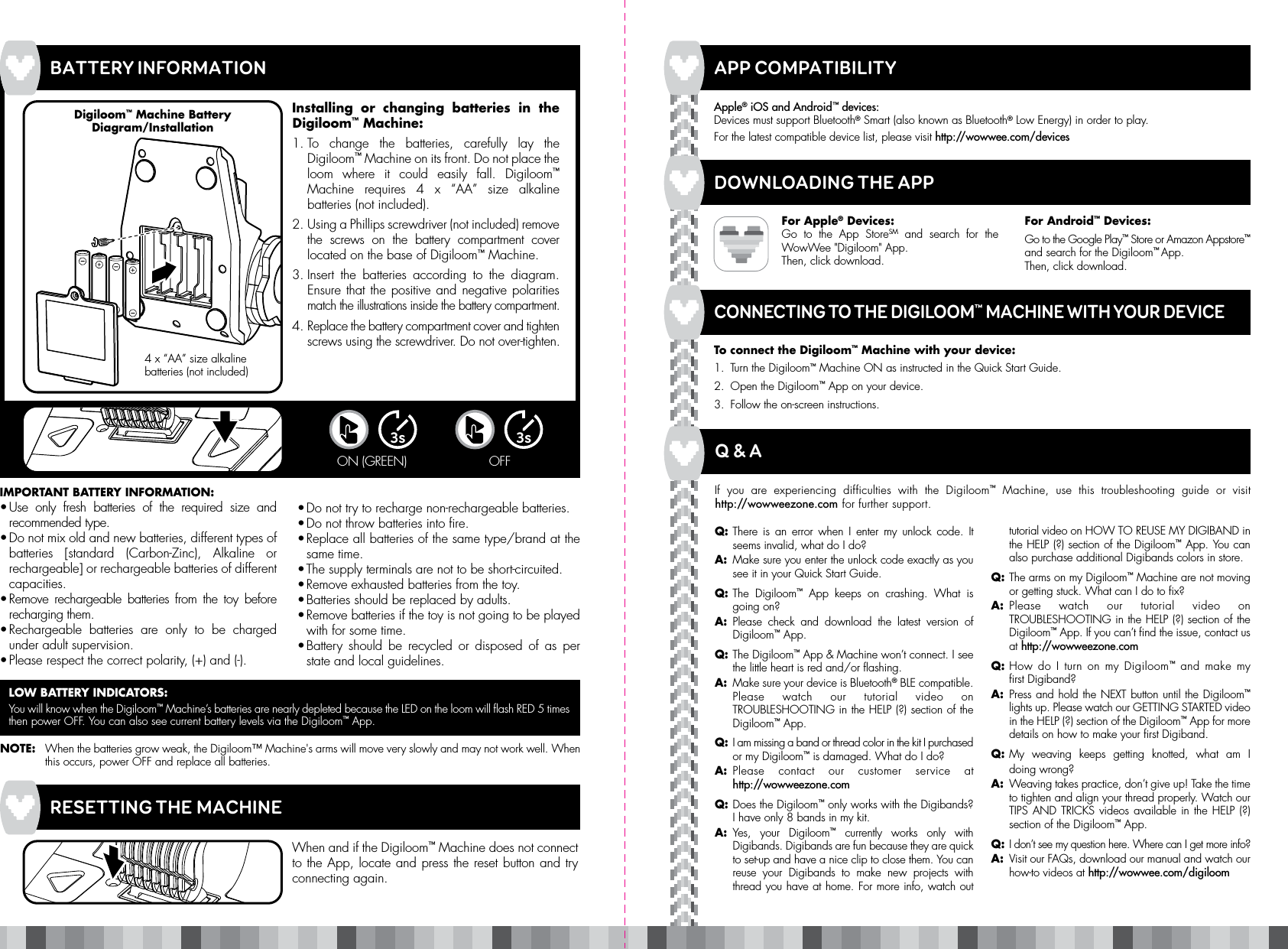 • Do not try to recharge non-rechargeable batteries.• Do not throw batteries into fire.• Replace all batteries of the same type/brand at the same time.• The supply terminals are not to be short-circuited.• Remove exhausted batteries from the toy.• Batteries should be replaced by adults.• Remove batteries if the toy is not going to be played with for some time.• Battery should be recycled or disposed of as per state and local guidelines.Q: There is an error when I enter my unlock code. It seems invalid, what do I do?A:  Make sure you enter the unlock code exactly as you see it in your Quick Start Guide.Q: The  Digiloom™ App keeps on crashing. What is going on?A: Please check and download the latest version of Digiloom™ App.Q: The Digiloom™ App &amp; Machine won’t connect. I see the little heart is red and/or flashing.  A:  Make sure your device is Bluetooth® BLE compatible. Please watch our tutorial video on TROUBLESHOOTING in the HELP (?) section of the Digiloom™ App.Q: I am missing a band or thread color in the kit I purchased or my Digiloom™ is damaged. What do I do?A: Please contact our customer service at http://wowweezone.comQ: Does the Digiloom™ only works with the Digibands? I have only 8 bands in my kit.A: Yes, your Digiloom™ currently works only with Digibands. Digibands are fun because they are quick to set-up and have a nice clip to close them. You can reuse your Digibands to make new projects with thread you have at home. For more info, watch out tutorial video on HOW TO REUSE MY DIGIBAND in the HELP (?) section of the Digiloom™ App. You can also purchase additional Digibands colors in store.Q: The arms on my Digiloom™ Machine are not moving or getting stuck. What can I do to fix? A: Please watch our tutorial video on TROUBLESHOOTING in the HELP (?) section of the Digiloom™ App. If you can’t find the issue, contact us at http://wowweezone.comQ: How do I turn on my Digiloom™ and make my first Digiband?A: Press and hold the NEXT button until the Digiloom™ lights up. Please watch our GETTING STARTED video in the HELP (?) section of the Digiloom™ App for more details on how to make your first Digiband.Q: My weaving keeps getting knotted, what am I  doing wrong? A:  Weaving takes practice, don’t give up! Take the time to tighten and align your thread properly. Watch our TIPS AND TRICKS videos available in the HELP (?) section of the Digiloom™ App.Q: I don’t see my question here. Where can I get more info?  A:  Visit our FAQs, download our manual and watch our how-to videos at http://wowwee.com/digiloomIMPORTANT BATTERY INFORMATION:• Use only fresh batteries of the required size and recommended type.• Do not mix old and new batteries, different types of batteries [standard (Carbon-Zinc), Alkaline or rechargeable] or rechargeable batteries of different capacities.• Remove rechargeable batteries from the toy before recharging them.• Rechargeable batteries are only to be charged under adult supervision.• Please respect the correct polarity, (+) and (-).Installing or changing batteries in the Digiloom™ Machine:1. To change the batteries, carefully lay the Digiloom™ Machine on its front. Do not place the loom where it could easily fall. Digiloom™ Machine requires 4 x “AA” size alkaline batteries (not included).2. Using a Phillips screwdriver (not included) remove the screws on the battery compartment cover located on the base of Digiloom™ Machine.3. Insert the batteries according to the diagram. Ensure that the positive and negative polarities match the illustrations inside the battery compartment.4. Replace the battery compartment cover and tighten screws using the screwdriver. Do not over-tighten.BATTERY INFORMATIONLOW BATTERY INDICATORS:You will know when the Digiloom™ Machine’s batteries are nearly depleted because the LED on the loom will flash RED 5 times then power OFF. You can also see current battery levels via the Digiloom™ App.NOTE:  When the batteries grow weak, the Digiloom™ Machine&apos;s arms will move very slowly and may not work well. When this occurs, power OFF and replace all batteries.APP COMPATIBILITYTo connect the Digiloom™ Machine with your device:1.  Turn the Digiloom™ Machine ON as instructed in the Quick Start Guide.2.  Open the Digiloom™ App on your device.3.  Follow the on-screen instructions.Apple® iOS and Android™ devices:Devices must support Bluetooth® Smart (also known as Bluetooth® Low Energy) in order to play.For the latest compatible device list, please visit http://wowwee.com/devicesFor Apple® Devices:Go to the App StoreSM and search for the WowWee &quot;Digiloom&quot; App.Then, click download.For Android™ Devices:Go to the Google Play™ Store or Amazon Appstore™ and search for the Digiloom™ App. Then, click download.APP COMPATIBILITYCONNECTING TO THE DIGILOOM™ MACHINE WITH YOUR DEVICEQ &amp; A4 x “AA” size alkaline batteries (not included)Digiloom™ Machine Battery Diagram/InstallationIf you are experiencing difficulties with the Digiloom™ Machine, use this troubleshooting guide or visit http://wowweezone.com for further support.When and if the Digiloom™ Machine does not connect to the App, locate and press the reset button and try connecting again.RESETTING THE MACHINEDOWNLOADING THE APP3sON (GREEN) 3sOFF