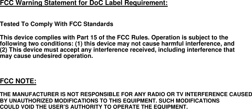    FCC Warning Statement for DoC Label Requirement:   Tested To Comply With FCC Standards  This device complies with Part 15 of the FCC Rules. Operation is subject to the following two conditions: (1) this device may not cause harmful interference, and (2) This device must accept any interference received, including interference that may cause undesired operation.    FCC NOTE:  THE MANUFACTURER IS NOT RESPONSIBLE FOR ANY RADIO OR TV INTERFERENCE CAUSED BY UNAUTHORIZED MODIFICATIONS TO THIS EQUIPMENT. SUCH MODIFICATIONS COULD VOID THE USER’S AUTHORITY TO OPERATE THE EQUIPMENT.   