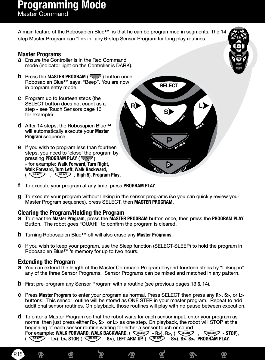 P.15SWEEPTHUMPSWEEPTHUMPHIGH 5SELECTPICK UPSTRIKE 2SLEEPSTRIKE 2LISTENSTRIKE 3STRIKE 3LEFTDANCESONICRIGHTSTRIKE 1LEANSTRIKE 1LEANBURPTHROWWHISTLETHROWTALK BACKPICK UPSTEP BULLDOZER OOPS BACK STEP TURN STEP TURN STEP RESET  DEMO 1 DEMO 2 ALL DEMOEXECUTE POWER OFFWAKE UPSWEEPTHUMPSWEEPTHUMPHIGH 5SELECTPICK UPSTRIKE 2SLEEPSTRIKE 2LISTENSTRIKE 3STRIKE 3LEFTDANCESONICRIGHTSTRIKE 1LEANSTRIKE 1LEANBURPTHROWWHISTLETHROWTALK BACKPICK UPSTEP BULLDOZER OOPS BACK STEP ROAR RESET TURN STEP TURN STEP DEMO 1 DEMO 2 ALL DEMOEXECUTE POWER OFFWAKE UPSWEEPTHUMPSWEEPTHUMPHIGH 5SELECTPICK UPSTRIKE 2SLEEPSTRIKE 2LISTENSTRIKE 3STRIKE 3LEFTDANCESONICRIGHTSTRIKE 1LEANSTRIKE 1LEANBURPTHROWWHISTLETHROWTALK BACKPICK UPSTEP BULLDOZER OOPS BACK STEP TURN STEP TURN STEP RESET  DEMO 1 DEMO 2 ALL DEMOEXECUTE POWER OFFWAKE UPSWEEPTHUMPSWEEPTHUMPHIGH 5SELECTPICK UPSTRIKE 2SLEEPSTRIKE 2LISTENSTRIKE 3STRIKE 3LEFTDANCESONICRIGHTSTRIKE 1LEANSTRIKE 1LEANBURPTHROWWHISTLETHROWTALK BACKPICK UPSTEP BULLDOZER OOPS BACK STEP ROAR RESET TURN STEP TURN STEP DEMO 1 DEMO 2 ALL DEMOEXECUTE POWER OFFWAKE UPMaster Programsa  Ensure the Controller is in the Red Command mode (indicator light on the Controller is DARK).b  Press the MASTER PROGRAM ( ) button once; Robosapien Blue™ says  “Beep”. You are now in program entry mode.c  Program up to fourteen steps (the SELECT button does not count as a step - see Touch Sensors page 13  for example).d  After 14 steps, the Robosapien Blue™ will automatically execute your Master Program sequence.e  If you wish to program less than fourteen steps, you need to ‘close’ the program by pressing PROGRAM PLAY ( ).  - for example: Walk Forward, Turn Right,  Walk Forward, Turn Left, Walk Backward,  ( SELECT  ,  SELECT , High 5), Program Play.f  To execute your program at any time, press PROGRAM PLAY.g  To execute your program without linking in the sensor programs (so you can quickly review your Master Program sequence), press SELECT, then MASTER PROGRAM.Clearing the Program/Holding the Programa  To clear the Master Program, press the MASTER PROGRAM button once, then press the PROGRAM PLAY Button.  The robot goes “OUAH!” to conrm the program is cleared.b  Turning Robosapien Blue™ off will also erase any Master Programs.c   If you wish to keep your program, use the Sleep function (SELECT-SLEEP) to hold the program in Robosapien Blue™ ’s memory for up to two hours.Extending the Programa  You can extend the length of the Master Command Program beyond fourteen steps by “linking in” any of the three Sensor Programs.  Sensor Programs can be mixed and matched in any pattern.b  First pre-program any Sensor Program with a routine (see previous pages 13 &amp; 14).c Press Master Program to enter your program as normal. Press SELECT then press any R&gt;, S&gt;, or L&gt; buttons.  This sensor routine will be stored as ONE STEP in your master program.  Repeat to add additional sensor routines. On playback, those routines will play with no pause between execution.d  To enter a Master Program so that the robot waits for each sensor input, enter your program as normal then just press either R&gt;, S&gt;, or L&gt; as one step. On playback, the robot will STOP at the beginning of each sensor routine waiting for either a sensor touch or sound.  For example: WALK FORWARD, WALK BACKWARD, ( SELECT - R&gt;), R&gt;, ( SELECT  ,  SELECT - STOP),  (SELECT - L&gt;), L&gt;, STOP, ( SELECT - S&gt;), LEFT ARM UP, ( SELECT - S&gt;), S&gt;, S&gt;,  PROGRAM PLAY.Programming ModeMaster CommandA main feature of the Robosapien Blue™  is that he can be programmed in segments. The 14 step Master Program can “link in” any 6-step Sensor Program for long play routines.