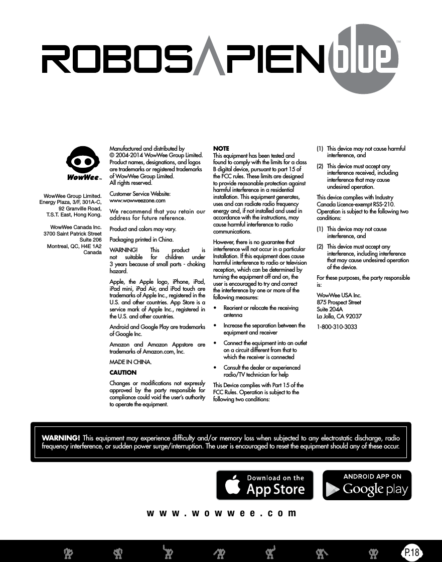 P.18www.wowwee.comManufactured and distributed by © 2004-2014 WowWee Group Limited. Product names, designations, and logos are trademarks or registered trademarks of WowWee Group Limited. All rights reserved.Customer Service Website:  www.wowweezone.comWe recommend that you retain our address for future reference.Product and colors may vary.Packaging printed in China.WARNING! This product is not suitable for children under  3 years because of small parts - choking hazard.Apple, the Apple logo, iPhone, iPad, iPad mini, iPad Air, and iPod touch are trademarks of Apple Inc., registered in the U.S. and other countries. App Store is a service mark of Apple Inc., registered in the U.S. and other countries.Android and Google Play are trademarks of Google Inc.Amazon and Amazon Appstore are trademarks of Amazon.com, Inc.MADE IN CHINA.CAUTIONChanges or modications not expressly approved by the party responsible for compliance could void the user’s authority to operate the equipment.WowWee Group Limited.Energy Plaza, 3/F, 301A-C,92 Granville Road,T.S.T. East, Hong Kong.WowWee Canada Inc.3700 Saint Patrick Street Suite 206 Montreal, QC, H4E 1A2 Canada(1)  This device may not cause harmful interference, and(2)  This device must accept any interference received, including interference that may cause undesired operation.This device complies with Industry Canada Licence-exempt RSS-210. Operation is subject to the following two conditions:(1)  This device may not cause interference, and(2)  This device must accept any interference, including interference that may cause undesired operation of the device.For these purposes, the party responsible is:WowWee USA Inc. 875 Prospect Street Suite 204A La Jolla, CA 920371-800-310-3033NOTE This equipment has been tested and found to comply with the limits for a class B digital device, pursuant to part 15 of the FCC rules. These limits are designed to provide reasonable protection against harmful interference in a residential installation. This equipment generates, uses and can radiate radio frequency energy and, if not installed and used in accordance with the instructions, may cause harmful interference to radio communications.However, there is no guarantee that interference will not occur in a particular Installation. If this equipment does cause harmful interference to radio or television reception, which can be determined by turning the equipment off and on, the user is encouraged to try and correct the interference by one or more of the following measures:•  Reorient or relocate the receiving antenna•  Increase the separation between the equipment and receiver•  Connect the equipment into an outlet on a circuit different from that to which the receiver is connected•  Consult the dealer or experienced radio/TV technician for helpThis Device complies with Part 15 of the FCC Rules. Operation is subject to the following two conditions:WARNING! This equipment may experience difculty and/or memory loss when subjected to any electrostatic discharge, radio frequency interference, or sudden power surge/interruption. The user is encouraged to reset the equipment should any of these occur.