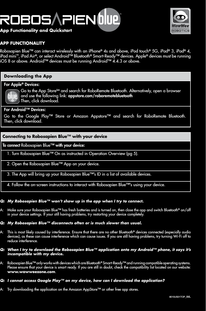 8015US01TOP_IMLAPP FUNCTIONALITYRobosapien Blue™ can interact wirelessly with an iPhone® 4s and above, iPod touch® 5G, iPad® 3, iPad® 4, iPadmini™, iPad Air®, or select Android™ Bluetooth® Smart-Ready™ devices. Apple® devices must be running iOS 8 or above. Android™ devices must be running Android™ 4.4.3 or above.Connecting to Robosapien Blue™ with your deviceTo connect Robosapien Blue™ with your device:1. Turn Robosapien Blue™ On as instructed in Operation Overview (pg 5).2. Open the Robosapien Blue™ App on your device.3. The App will bring up your Robosapien Blue™’s ID in a list of available devices.4. Follow the on-screen instructions to interact with Robosapien Blue™’s using your device.Downloading the AppFor Apple® Devices:Go to the App StoreSM and search for RoboRemote Bluetooth. Alternatively, open a browser and use the following link: appstore.com/roboremotebluetooth Then, click download.For Android™ Devices:Go to the Google Play™ Store or Amazon Appstore™ and search for RoboRemote Bluetooth. Then, click download.Q:  My Robosapien Blue™ won’t show up in the app when I try to connect.A:  Make sure your Robosapien Blue™ has fresh batteries and is turned on, then close the app and switch Bluetooth® on/off in your device settings. If your still having problems, try restarting your device completely.Q:  My Robosapien Blue™ disconnects often or is much slower than usual.A:  This is most likely caused by interference. Ensure that there are no other Bluetooth® devices connected (especially audio devices), as these can cause interference which can cause issues. If you are still having problems, try turning Wi-Fi off to reduce interference.Q:  When I try to download the Robosapien Blue™ application onto my Android™ phone, it says it’s incompatible with my device.A:  Robosapien Blue™ only works with devices which are Bluetooth® Smart-Ready™ and running compatible operating systems. Please ensure that your device is smart ready. If you are still in doubt, check the compatibility list located on our website: www.wowweezone.com.Q:  I cannot access Google Play™ on my device, how can I download the application?A:  Try downloading the application on the Amazon AppStore™ or other free app stores.App Functionality and Quickstart