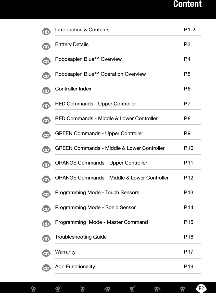 P. 2ContentIntroduction &amp; Contents  P.1-2Battery Details  P.3Robosapien Blue™ Overview  P.4Robosapien Blue™ Operation Overview  P.5Controller Index  P.6RED Commands - Upper Controller  P.7RED Commands - Middle &amp; Lower Controller  P.8GREEN Commands - Upper Controller  P.9GREEN Commands - Middle &amp; Lower Controller  P.10ORANGE Commands - Upper Controller  P.11ORANGE Commands - Middle &amp; Lower Controller  P.12Programming Mode - Touch Sensors  P.13Programming Mode - Sonic Sensor  P.14Programming  Mode - Master Command  P.15Troubleshooting Guide  P.16Warranty P.17App Functionality   P.19