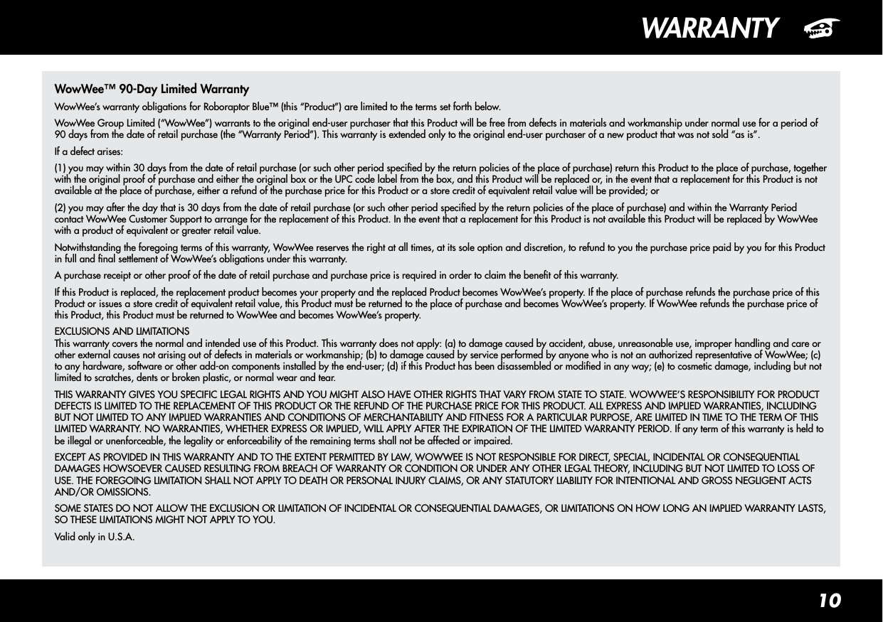 10WARRANTYWowWee™ 90-Day Limited WarrantyWowWee’s warranty obligations for Roboraptor Blue™ (this “Product”) are limited to the terms set forth below.WowWee Group Limited (“WowWee”) warrants to the original end-user purchaser that this Product will be free from defects in materials and workmanship under normal use for a period of 90 days from the date of retail purchase (the “Warranty Period”). This warranty is extended only to the original end-user purchaser of a new product that was not sold “as is”. If a defect arises:(1) you may within 30 days from the date of retail purchase (or such other period specied by the return policies of the place of purchase) return this Product to the place of purchase, together with the original proof of purchase and either the original box or the UPC code label from the box, and this Product will be replaced or, in the event that a replacement for this Product is not available at the place of purchase, either a refund of the purchase price for this Product or a store credit of equivalent retail value will be provided; or(2) you may after the day that is 30 days from the date of retail purchase (or such other period specied by the return policies of the place of purchase) and within the Warranty Period contact WowWee Customer Support to arrange for the replacement of this Product. In the event that a replacement for this Product is not available this Product will be replaced by WowWee with a product of equivalent or greater retail value.Notwithstanding the foregoing terms of this warranty, WowWee reserves the right at all times, at its sole option and discretion, to refund to you the purchase price paid by you for this Product in full and nal settlement of WowWee’s obligations under this warranty.A purchase receipt or other proof of the date of retail purchase and purchase price is required in order to claim the benet of this warranty.If this Product is replaced, the replacement product becomes your property and the replaced Product becomes WowWee’s property. If the place of purchase refunds the purchase price of this Product or issues a store credit of equivalent retail value, this Product must be returned to the place of purchase and becomes WowWee’s property. If WowWee refunds the purchase price of this Product, this Product must be returned to WowWee and becomes WowWee’s property.EXCLUSIONS AND LIMITATIONS This warranty covers the normal and intended use of this Product. This warranty does not apply: (a) to damage caused by accident, abuse, unreasonable use, improper handling and care or other external causes not arising out of defects in materials or workmanship; (b) to damage caused by service performed by anyone who is not an authorized representative of WowWee; (c) to any hardware, software or other add-on components installed by the end-user; (d) if this Product has been disassembled or modied in any way; (e) to cosmetic damage, including but not limited to scratches, dents or broken plastic, or normal wear and tear.THIS WARRANTY GIVES YOU SPECIFIC LEGAL RIGHTS AND YOU MIGHT ALSO HAVE OTHER RIGHTS THAT VARY FROM STATE TO STATE. WOWWEE’S RESPONSIBILITY FOR PRODUCT DEFECTS IS LIMITED TO THE REPLACEMENT OF THIS PRODUCT OR THE REFUND OF THE PURCHASE PRICE FOR THIS PRODUCT. ALL EXPRESS AND IMPLIED WARRANTIES, INCLUDING BUT NOT LIMITED TO ANY IMPLIED WARRANTIES AND CONDITIONS OF MERCHANTABILITY AND FITNESS FOR A PARTICULAR PURPOSE, ARE LIMITED IN TIME TO THE TERM OF THIS LIMITED WARRANTY. NO WARRANTIES, WHETHER EXPRESS OR IMPLIED, WILL APPLY AFTER THE EXPIRATION OF THE LIMITED WARRANTY PERIOD. If any term of this warranty is held to be illegal or unenforceable, the legality or enforceability of the remaining terms shall not be affected or impaired. EXCEPT AS PROVIDED IN THIS WARRANTY AND TO THE EXTENT PERMITTED BY LAW, WOWWEE IS NOT RESPONSIBLE FOR DIRECT, SPECIAL, INCIDENTAL OR CONSEQUENTIAL DAMAGES HOWSOEVER CAUSED RESULTING FROM BREACH OF WARRANTY OR CONDITION OR UNDER ANY OTHER LEGAL THEORY, INCLUDING BUT NOT LIMITED TO LOSS OF USE. THE FOREGOING LIMITATION SHALL NOT APPLY TO DEATH OR PERSONAL INJURY CLAIMS, OR ANY STATUTORY LIABILITY FOR INTENTIONAL AND GROSS NEGLIGENT ACTS AND/OR OMISSIONS. SOME STATES DO NOT ALLOW THE EXCLUSION OR LIMITATION OF INCIDENTAL OR CONSEQUENTIAL DAMAGES, OR LIMITATIONS ON HOW LONG AN IMPLIED WARRANTY LASTS, SO THESE LIMITATIONS MIGHT NOT APPLY TO YOU.Valid only in U.S.A.