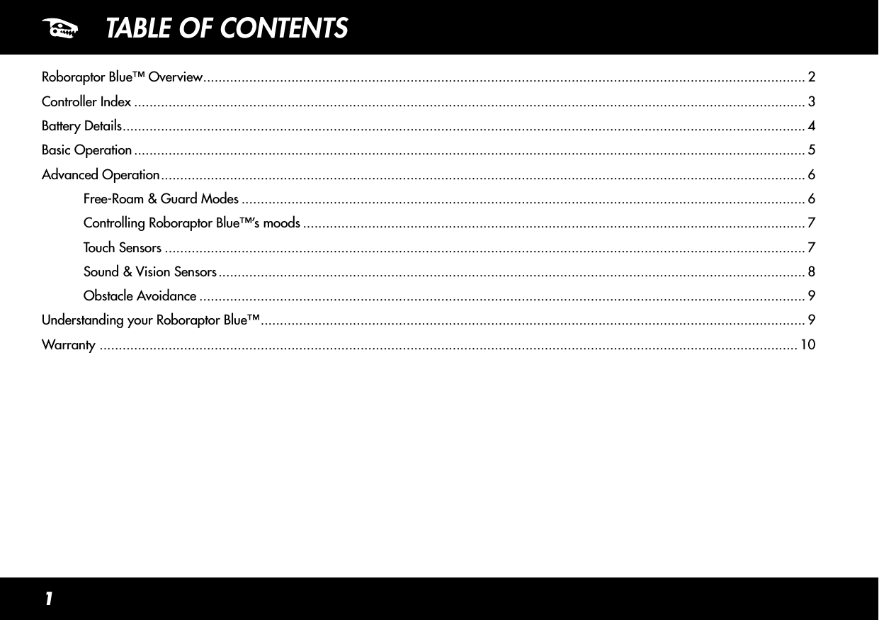 1TABLE OF CONTENTSRoboraptor Blue™ Overview ............................................................................................................................................................. 2Controller Index ............................................................................................................................................................................... 3Battery Details .................................................................................................................................................................................. 4Basic Operation ............................................................................................................................................................................... 5Advanced Operation ........................................................................................................................................................................ 6  Free-Roam &amp; Guard Modes ................................................................................................................................................... 6  Controlling Roboraptor Blue™’s moods ................................................................................................................................... 7  Touch Sensors ....................................................................................................................................................................... 7  Sound &amp; Vision Sensors ......................................................................................................................................................... 8  Obstacle Avoidance .............................................................................................................................................................. 9Understanding your Roboraptor Blue™ .............................................................................................................................................. 9Warranty  ...................................................................................................................................................................................... 10