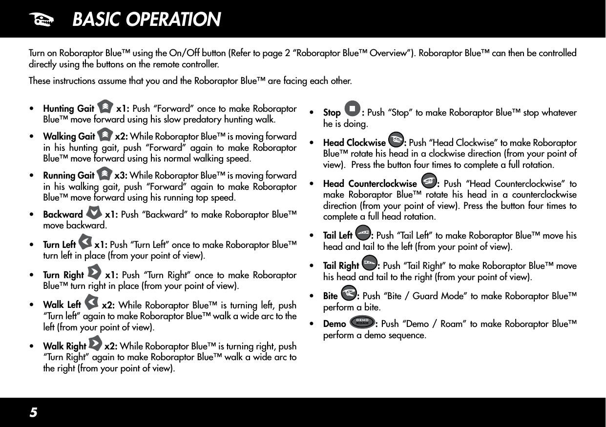 5BASIC OPERATIONTurn on Roboraptor Blue™ using the On/Off button (Refer to page 2 “Roboraptor Blue™ Overview”). Roboraptor Blue™ can then be controlled directly using the buttons on the remote controller.These instructions assume that you and the Roboraptor Blue™ are facing each other.•  Hunting Gait   x1: Push “Forward” once to make Roboraptor Blue™ move forward using his slow predatory hunting walk.•  Walking Gait   x2: While Roboraptor Blue™ is moving forward in his hunting gait, push “Forward” again to make Roboraptor Blue™ move forward using his normal walking speed.•  Running Gait   x3: While Roboraptor Blue™ is moving forward in his walking gait, push “Forward” again to make Roboraptor Blue™ move forward using his running top speed.•  Backward   x1: Push “Backward” to make Roboraptor Blue™ move backward.•  Turn Left   x1: Push “Turn Left” once to make Roboraptor Blue™ turn left in place (from your point of view).•  Turn Right   x1: Push “Turn Right” once to make Roboraptor Blue™ turn right in place (from your point of view).•  Walk Left   x2: While Roboraptor Blue™ is turning left, push “Turn left” again to make Roboraptor Blue™ walk a wide arc to the left (from your point of view).•  Walk Right   x2: While Roboraptor Blue™ is turning right, push “Turn Right” again to make Roboraptor Blue™ walk a wide arc to the right (from your point of view).•  Stop  : Push “Stop” to make Roboraptor Blue™ stop whatever he is doing.•  Head Clockwise  : Push “Head Clockwise” to make Roboraptor Blue™ rotate his head in a clockwise direction (from your point of view).  Press the button four times to complete a full rotation.•  Head Counterclockwise  : Push “Head Counterclockwise” to make Roboraptor Blue™ rotate his head in a counterclockwise direction (from your point of view). Press the button four times to complete a full head rotation.•  Tail Left  : Push “Tail Left” to make Roboraptor Blue™ move his head and tail to the left (from your point of view).•  Tail Right  : Push “Tail Right” to make Roboraptor Blue™ move his head and tail to the right (from your point of view).•  Bite  : Push “Bite / Guard Mode” to make Roboraptor Blue™ perform a bite.•  Demo  DEMOROAM : Push “Demo / Roam” to make Roboraptor Blue™ perform a demo sequence.