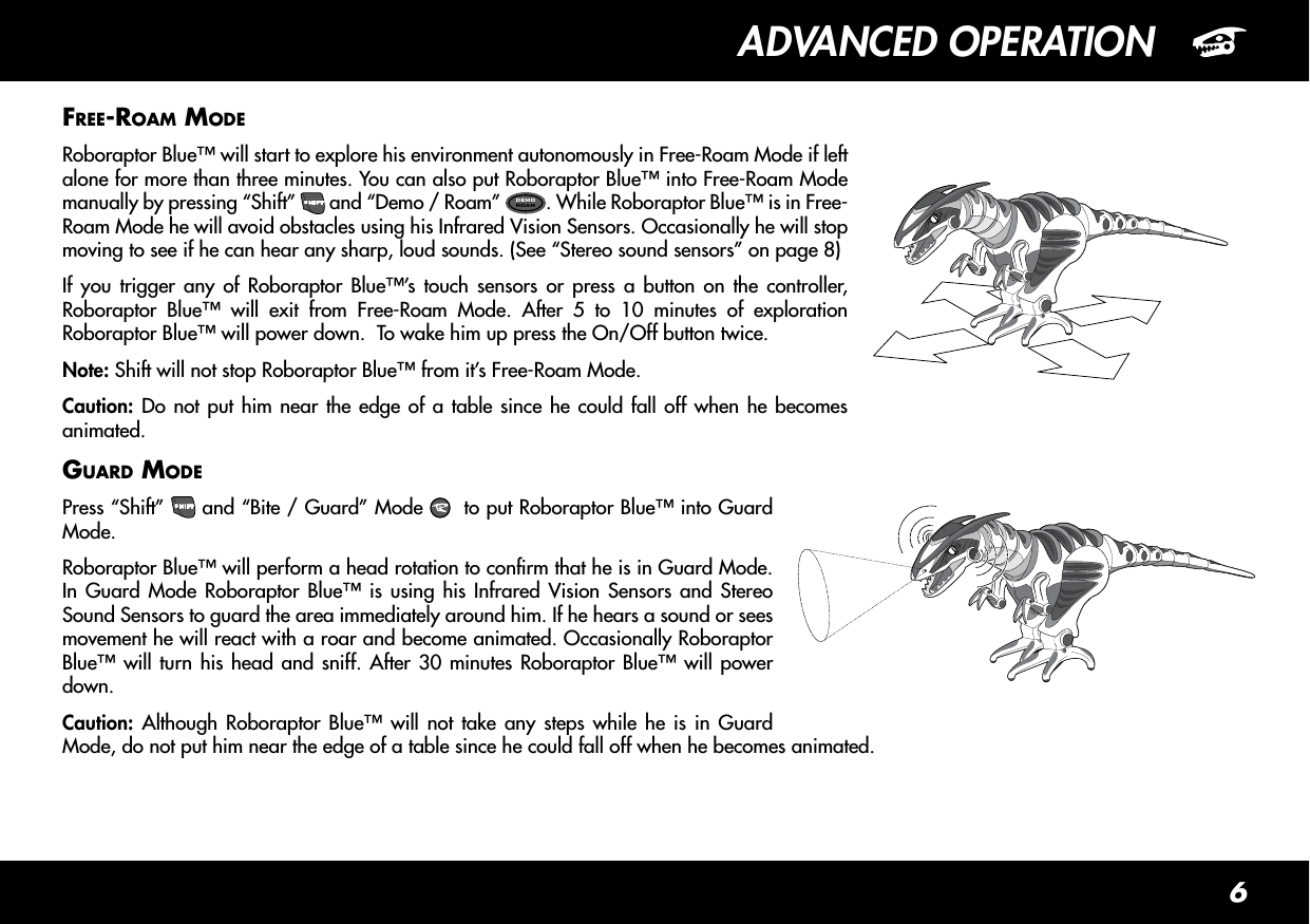 6ADVANCED OPERATIONFRee-Roam modeRoboraptor Blue™ will start to explore his environment autonomously in Free-Roam Mode if left alone for more than three minutes. You can also put Roboraptor Blue™ into Free-Roam Mode manually by pressing “Shift” SHIFT and “Demo / Roam”  DEMOROAM . While Roboraptor Blue™ is in Free-Roam Mode he will avoid obstacles using his Infrared Vision Sensors. Occasionally he will stop moving to see if he can hear any sharp, loud sounds. (See “Stereo sound sensors” on page 8)If you trigger any of Roboraptor Blue™’s touch sensors or press a button on the controller, Roboraptor Blue™ will exit from Free-Roam Mode. After 5 to 10 minutes of exploration Roboraptor Blue™ will power down.  To wake him up press the On/Off button twice.Note: Shift will not stop Roboraptor Blue™ from it’s Free-Roam Mode.Caution: Do not put him near the edge of a table since he could fall off when he becomes animated.GuaRd modePress “Shift” SHIFT and “Bite / Guard” Mode    to put Roboraptor Blue™ into Guard Mode. Roboraptor Blue™ will perform a head rotation to conrm that he is in Guard Mode. In Guard Mode Roboraptor Blue™ is using his Infrared Vision Sensors and Stereo Sound Sensors to guard the area immediately around him. If he hears a sound or sees movement he will react with a roar and become animated. Occasionally Roboraptor Blue™ will turn his head and sniff. After 30 minutes Roboraptor Blue™ will power down.Caution: Although Roboraptor Blue™ will not take any steps while he is in Guard Mode, do not put him near the edge of a table since he could fall off when he becomes animated.