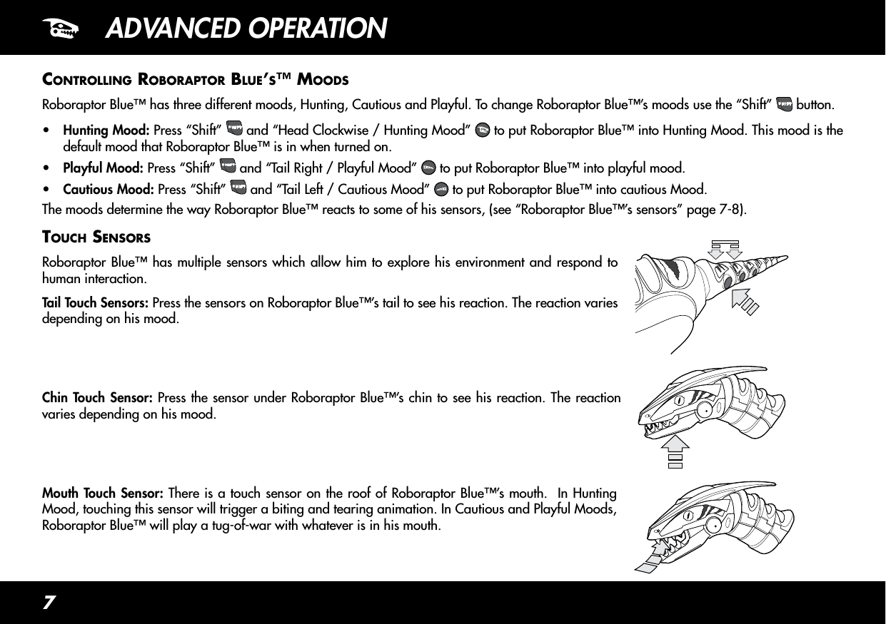 7ADVANCED OPERATIONContRollinG RoboRaptoR blue’s™ moodsRoboraptor Blue™ has three different moods, Hunting, Cautious and Playful. To change Roboraptor Blue™’s moods use the “Shift” SHIFT button.•  Hunting Mood: Press “Shift”  SHIFT  and “Head Clockwise / Hunting Mood”   to put Roboraptor Blue™ into Hunting Mood. This mood is the default mood that Roboraptor Blue™ is in when turned on.•  Playful Mood: Press “Shift”  SHIFT  and “Tail Right / Playful Mood”   to put Roboraptor Blue™ into playful mood.•  Cautious Mood: Press “Shift” SHIFT and “Tail Left / Cautious Mood”   to put Roboraptor Blue™ into cautious Mood.The moods determine the way Roboraptor Blue™ reacts to some of his sensors, (see “Roboraptor Blue™’s sensors” page 7-8).touCh sensoRsRoboraptor Blue™ has multiple sensors which allow him to explore his environment and respond to human interaction.Tail Touch Sensors: Press the sensors on Roboraptor Blue™’s tail to see his reaction. The reaction varies depending on his mood.Chin Touch Sensor: Press the sensor under Roboraptor Blue™’s chin to see his reaction. The reaction varies depending on his mood.Mouth Touch Sensor: There is a touch sensor on the roof of Roboraptor Blue™’s mouth.  In Hunting Mood, touching this sensor will trigger a biting and tearing animation. In Cautious and Playful Moods, Roboraptor Blue™ will play a tug-of-war with whatever is in his mouth.