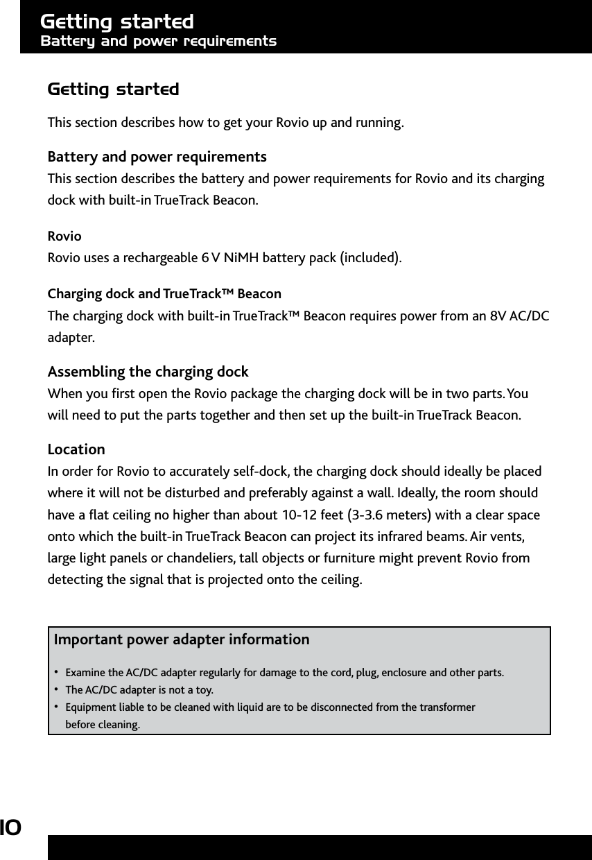 10Getting startedThis section describes how to get your Rovio up and running. Battery and power requirementsThis section describes the battery and power requirements for Rovio and its charging dock with built-in TrueTrack Beacon. RovioRovio uses a rechargeable 6 V NiMH battery pack (included). Charging dock and TrueTrack™ Beacon The charging dock with built-in TrueTrack™ Beacon requires power from an 8V AC/DC adapter. Assembling the charging dockWhen you rst open the Rovio package the charging dock will be in two parts. You will need to put the parts together and then set up the built-in TrueTrack Beacon. LocationIn order for Rovio to accurately self-dock, the charging dock should ideally be placed where it will not be disturbed and preferably against a wall. Ideally, the room should have a at ceiling no higher than about 10-12 feet (3-3.6 meters) with a clear space onto which the built-in TrueTrack Beacon can project its infrared beams. Air vents, large light panels or chandeliers, tall objects or furniture might prevent Rovio from detecting the signal that is projected onto the ceiling.  Important power adapter information Examine the AC/DC adapter regularly for damage to the cord, plug, enclosure and other parts.• The AC/DC adapter is not a toy.• Equipment liable to be cleaned with liquid are to be disconnected from the transformer  • before cleaning.Getting startedBattery and power requirements