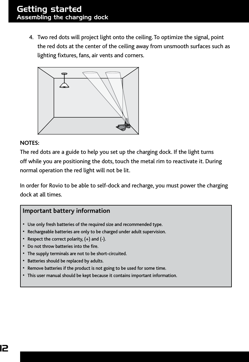 124.  Two red dots will project light onto the ceiling. To optimize the signal, point the red dots at the center of the ceiling away from unsmooth surfaces such as lighting xtures, fans, air vents and corners.NOTES: The red dots are a guide to help you set up the charging dock. If the light turns off while you are positioning the dots, touch the metal rim to reactivate it. During normal operation the red light will not be lit.In order for Rovio to be able to self-dock and recharge, you must power the charging dock at all times. Important battery information Use only fresh batteries of the required size and recommended type.• Rechargeable batteries are only to be charged under adult supervision.• Respect the correct polarity, (+) and (-).• Do not throw batteries into the re.• The supply terminals are not to be short-circuited.• Batteries should be replaced by adults.• Remove batteries if the product is not going to be used for some time.• This user manual should be kept because it contains important information. • Getting startedAssembling the charging dock