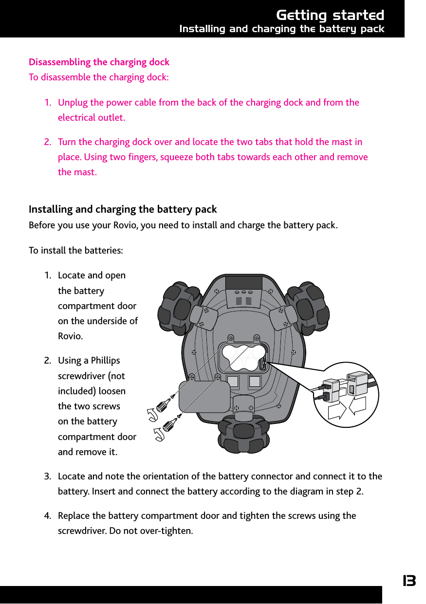 13Getting startedInstalling and charging the battery packDisassembling the charging dockTo disassemble the charging dock:1.  Unplug the power cable from the back of the charging dock and from the electrical outlet.2.  Turn the charging dock over and locate the two tabs that hold the mast in place. Using two ngers, squeeze both tabs towards each other and remove the mast.Installing and charging the battery packBefore you use your Rovio, you need to install and charge the battery pack. To install the batteries:1.  Locate and open the battery compartment door on the underside of Rovio. 2.  Using a Phillips screwdriver (not included) loosen the two screws on the battery compartment door and remove it.3.  Locate and note the orientation of the battery connector and connect it to the battery. Insert and connect the battery according to the diagram in step 2. 4.  Replace the battery compartment door and tighten the screws using the screwdriver. Do not over-tighten. 