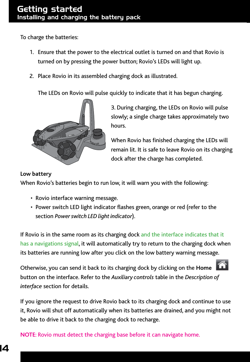 14To charge the batteries:1.  Ensure that the power to the electrical outlet is turned on and that Rovio is turned on by pressing the power button; Rovio’s LEDs will light up.2.  Place Rovio in its assembled charging dock as illustrated.  The LEDs on Rovio will pulse quickly to indicate that it has begun charging.3. During charging, the LEDs on Rovio will pulse slowly; a single charge takes approximately two hours.When Rovio has nished charging the LEDs will remain lit. It is safe to leave Rovio on its charging dock after the charge has completed.Low battery When Rovio’s batteries begin to run low, it will warn you with the following:Rovio interface warning message.• Power switch LED light indicator ashes green, orange or red (refer to the • section Power switch LED light indicator). If Rovio is in the same room as its charging dock and the interface indicates that it has a navigations signal, it will automatically try to return to the charging dock when its batteries are running low after you click on the low battery warning message.Otherwise, you can send it back to its charging dock by clicking on the Home button on the interface. Refer to the Auxiliary controls table in the Description of interface section for details. If you ignore the request to drive Rovio back to its charging dock and continue to use it, Rovio will shut off automatically when its batteries are drained, and you might not be able to drive it back to the charging dock to recharge. NOTE: Rovio must detect the charging base before it can navigate home.Getting startedInstalling and charging the battery pack