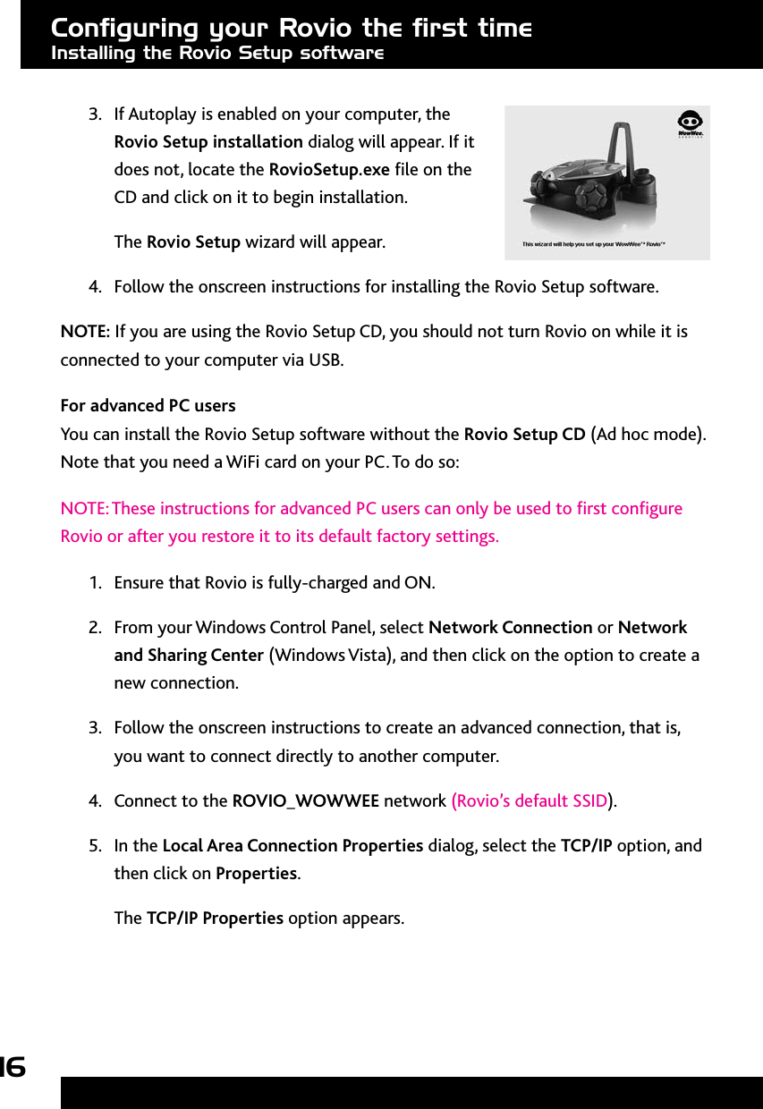 16Conﬁguring your Rovio the ﬁrst timeInstalling the Rovio Setup software3.  If Autoplay is enabled on your computer, the Rovio Setup installation dialog will appear. If it does not, locate the RovioSetup.exe le on the CD and click on it to begin installation.The Rovio Setup wizard will appear.4.  Follow the onscreen instructions for installing the Rovio Setup software.NOTE: If you are using the Rovio Setup CD, you should not turn Rovio on while it is connected to your computer via USB. For advanced PC usersYou can install the Rovio Setup software without the Rovio Setup CD (Ad hoc mode). Note that you need a WiFi card on your PC. To do so: NOTE: These instructions for advanced PC users can only be used to rst congure Rovio or after you restore it to its default factory settings.1.  Ensure that Rovio is fully-charged and ON. 2.  From your Windows Control Panel, select Network Connection or Network and Sharing Center (Windows Vista), and then click on the option to create a new connection.3.  Follow the onscreen instructions to create an advanced connection, that is, you want to connect directly to another computer. 4.  Connect to the ROVIO_WOWWEE network (Rovio’s default SSID). 5.  In the Local Area Connection Properties dialog, select the TCP/IP option, and then click on Properties.The TCP/IP Properties option appears. 