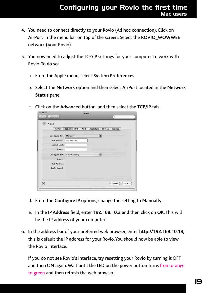 194.  You need to connect directly to your Rovio (Ad hoc connection). Click on AirPort in the menu bar on top of the screen. Select the ROVIO_WOWWEE network (your Rovio).5.  You now need to adjust the TCP/IP settings for your computer to work with Rovio. To do so:From the Apple menu, select a.  System Preferences.Select the b.  Network option and then select AirPort located in the Network Status pane.Click on the c.  Advanced button, and then select the TCP/IP tab. From the d.  Congure IP options, change the setting to Manually.In the e.  IP Address eld, enter 192.168.10.2 and then click on OK. This will be the IP address of your computer.6.  In the address bar of your preferred web browser, enter http://192.168.10.18; this is default the IP address for your Rovio. You should now be able to view the Rovio interface.If you do not see Rovio’s interface, try resetting your Rovio by turning it OFF and then ON again. Wait until the LED on the power button turns from orange to green and then refresh the web browser.Conﬁguring your Rovio the ﬁrst timeMac users