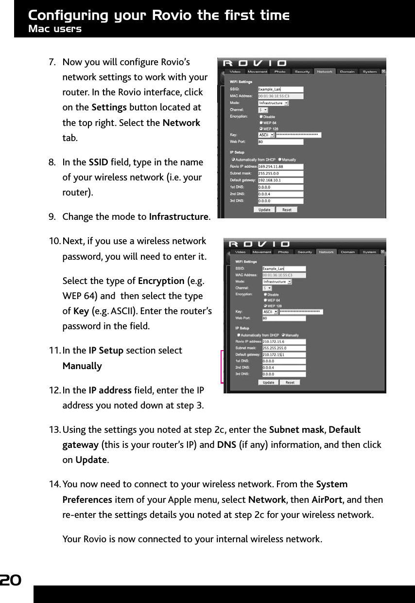 207.  Now you will congure Rovio’s network settings to work with your router. In the Rovio interface, click on the Settings button located at the top right. Select the Network tab.8.  In the SSID eld, type in the name of your wireless network (i.e. your router).9.  Change the mode to Infrastructure.10. Next, if you use a wireless network password, you will need to enter it. Select the type of Encryption (e.g. WEP 64) and  then select the type of Key (e.g. ASCII). Enter the router’s password in the eld.11. In the IP Setup section select Manually12. In the IP address eld, enter the IP address you noted down at step 3.13. Using the settings you noted at step 2c, enter the Subnet mask, Default gateway (this is your router’s IP) and DNS (if any) information, and then click on Update.14. You now need to connect to your wireless network. From the System Preferences item of your Apple menu, select Network, then AirPort, and then re-enter the settings details you noted at step 2c for your wireless network.Your Rovio is now connected to your internal wireless network. Conﬁguring your Rovio the ﬁrst timeMac users