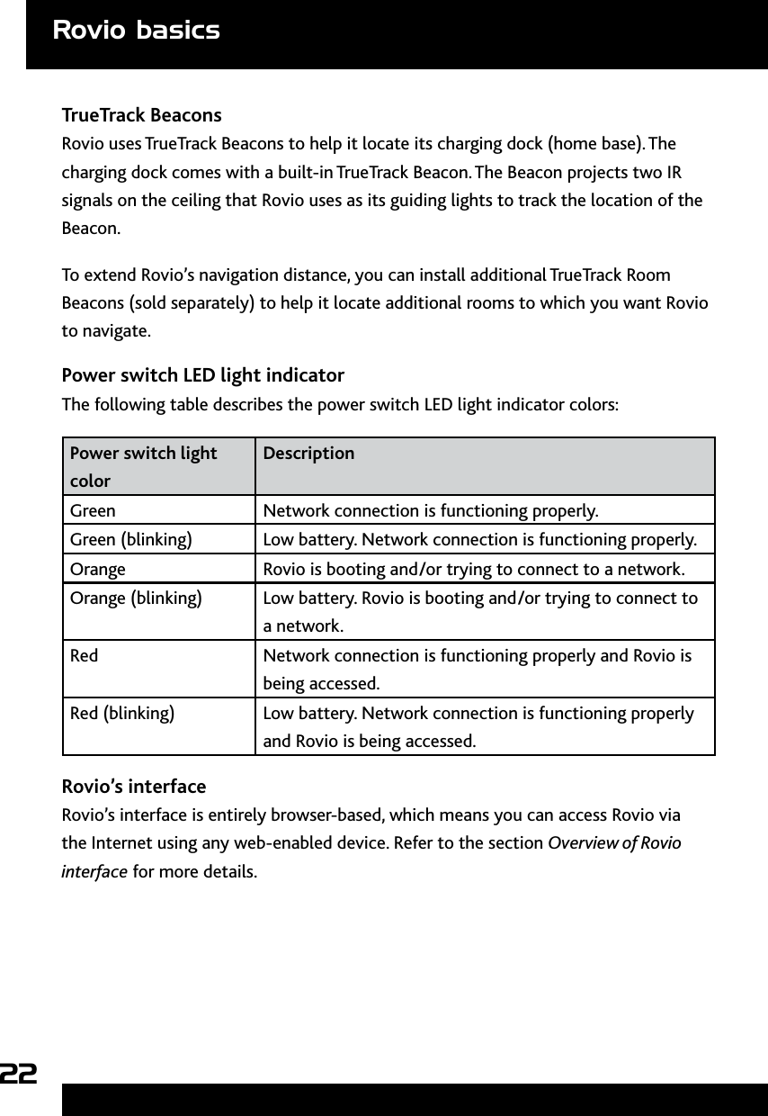 22TrueTrack BeaconsRovio uses TrueTrack Beacons to help it locate its charging dock (home base). The charging dock comes with a built-in TrueTrack Beacon. The Beacon projects two IR signals on the ceiling that Rovio uses as its guiding lights to track the location of the Beacon. To extend Rovio’s navigation distance, you can install additional TrueTrack Room Beacons (sold separately) to help it locate additional rooms to which you want Rovio to navigate. Power switch LED light indicatorThe following table describes the power switch LED light indicator colors:Power switch light colorDescriptionGreen Network connection is functioning properly. Green (blinking)  Low battery. Network connection is functioning properly. Orange Rovio is booting and/or trying to connect to a network.Orange (blinking) Low battery. Rovio is booting and/or trying to connect to a network.Red Network connection is functioning properly and Rovio is being accessed.Red (blinking) Low battery. Network connection is functioning properly and Rovio is being accessed.Rovio’s interfaceRovio’s interface is entirely browser-based, which means you can access Rovio via the Internet using any web-enabled device. Refer to the section Overview of Rovio interface for more details.Rovio basics