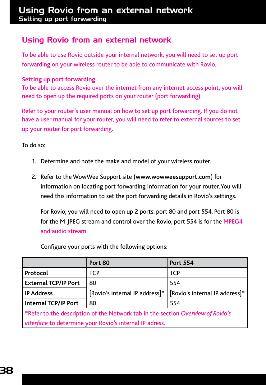 38Using Rovio from an external networkTo be able to use Rovio outside your internal network, you will need to set up port forwarding on your wireless router to be able to communicate with Rovio. Setting up port forwardingTo be able to access Rovio over the internet from any internet access point, you will need to open up the required ports on your router (port forwarding). Refer to your router’s user manual on how to set up port forwarding. If you do not have a user manual for your router, you will need to refer to external sources to set up your router for port forwarding.To do so:1.  Determine and note the make and model of your wireless router. 2.  Refer to the WowWee Support site (www.wowweesupport.com) for information on locating port forwarding information for your router. You will need this information to set the port forwarding details in Rovio’s settings.For Rovio, you will need to open up 2 ports: port 80 and port 554. Port 80 is for the M-JPEG stream and control over the Rovio; port 554 is for the MPEG4 and audio stream. Congure your ports with the following options:Port 80 Port 554Protocol TCP TCPExternal TCP/IP Port 80 554IP Address [Rovio’s internal IP address]* [Rovio’s internal IP address]*Internal TCP/IP Port 80 554*Refer to the description of the Network tab in the section Overview of Rovio’s interface to determine your Rovio’s internal IP adress.Using Rovio from an external networkSetting up port forwarding