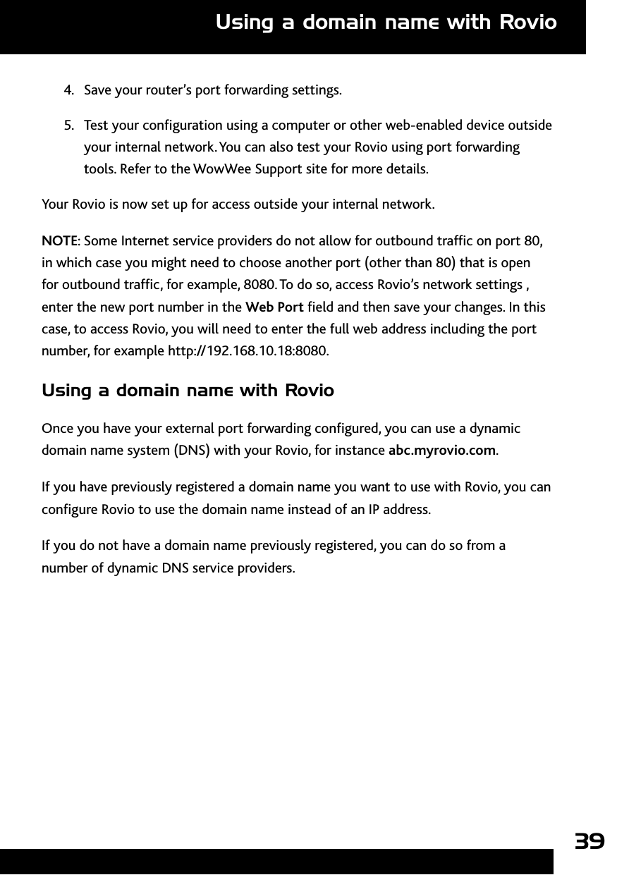 394.  Save your router’s port forwarding settings.5.  Test your conguration using a computer or other web-enabled device outside your internal network. You can also test your Rovio using port forwarding tools. Refer to the WowWee Support site for more details.Your Rovio is now set up for access outside your internal network. NOTE: Some Internet service providers do not allow for outbound trafc on port 80, in which case you might need to choose another port (other than 80) that is open for outbound trafc, for example, 8080. To do so, access Rovio’s network settings , enter the new port number in the Web Port eld and then save your changes. In this case, to access Rovio, you will need to enter the full web address including the port number, for example http://192.168.10.18:8080.Using a domain name with RovioOnce you have your external port forwarding congured, you can use a dynamic domain name system (DNS) with your Rovio, for instance abc.myrovio.com. If you have previously registered a domain name you want to use with Rovio, you can congure Rovio to use the domain name instead of an IP address. If you do not have a domain name previously registered, you can do so from a number of dynamic DNS service providers.Using a domain name with Rovio