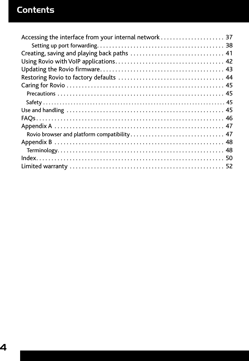 4ContentsAccessing the interface from your internal network .....................37Setting up port forwarding ..........................................38Creating, saving and playing back paths  . . . . . . . . . . . . . . . . . . . . . . . . . . . . . . . 41Using Rovio with VoIP applications ....................................42Updating the Rovio rmware .........................................43Restoring Rovio to factory defaults  . . . . . . . . . . . . . . . . . . . . . . . . . . . . . . . . . . . 44Caring for Rovio ....................................................45Precautions .......................................................45Safety  ..................................................................45Use and handling  ....................................................45FAQs ..............................................................46Appendix A ........................................................47  Rovio browser and platform compatibility ...............................47Appendix B ........................................................48  Terminology .......................................................48Index ..............................................................50Limited warranty ...................................................52