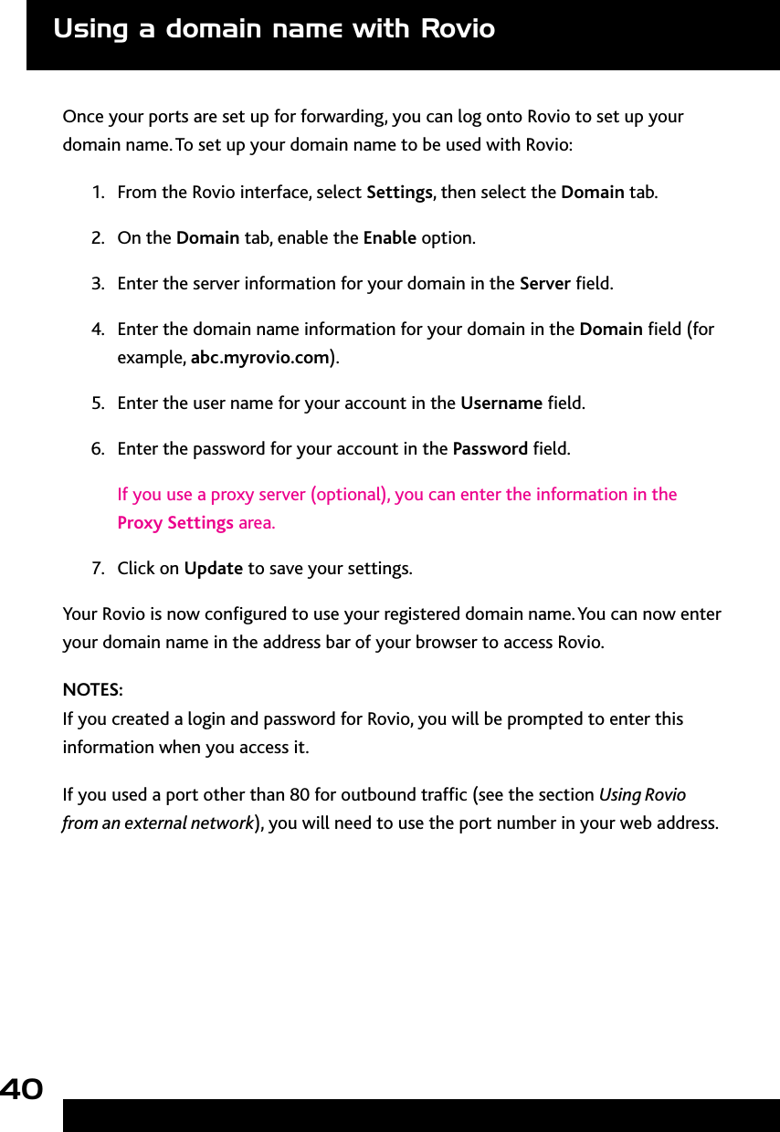 40Once your ports are set up for forwarding, you can log onto Rovio to set up your domain name. To set up your domain name to be used with Rovio:1.  From the Rovio interface, select Settings, then select the Domain tab.2.  On the Domain tab, enable the Enable option.3.  Enter the server information for your domain in the Server eld.4.  Enter the domain name information for your domain in the Domain eld (for example, abc.myrovio.com). 5.  Enter the user name for your account in the Username eld.6.  Enter the password for your account in the Password eld.If you use a proxy server (optional), you can enter the information in the Proxy Settings area.7.  Click on Update to save your settings. Your Rovio is now congured to use your registered domain name. You can now enter your domain name in the address bar of your browser to access Rovio.  NOTES: If you created a login and password for Rovio, you will be prompted to enter this information when you access it. If you used a port other than 80 for outbound trafc (see the section Using Rovio from an external network), you will need to use the port number in your web address.Using a domain name with Rovio