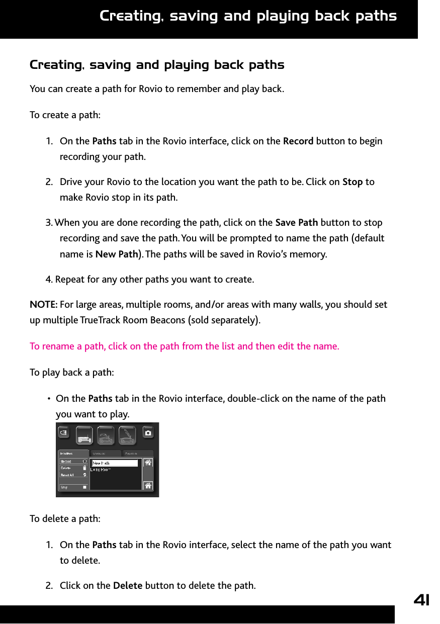 41Creating, saving and playing back pathsYou can create a path for Rovio to remember and play back.To create a path: 1.  On the Paths tab in the Rovio interface, click on the Record button to begin recording your path. 2.  Drive your Rovio to the location you want the path to be. Click on Stop to make Rovio stop in its path.  3. When you are done recording the path, click on the Save Path button to stop recording and save the path. You will be prompted to name the path (default name is New Path). The paths will be saved in Rovio’s memory.4. Repeat for any other paths you want to create. NOTE: For large areas, multiple rooms, and/or areas with many walls, you should set up multiple TrueTrack Room Beacons (sold separately). To rename a path, click on the path from the list and then edit the name. To play back a path:On the •  Paths tab in the Rovio interface, double-click on the name of the path you want to play.  To delete a path:1.  On the Paths tab in the Rovio interface, select the name of the path you want to delete. 2.  Click on the Delete button to delete the path. Creating, saving and playing back paths