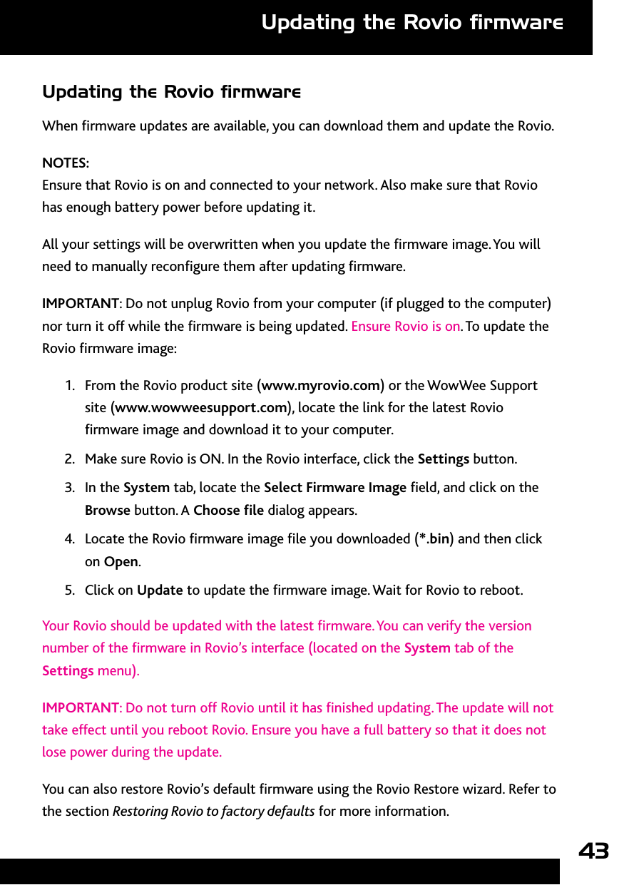 43Updating the Rovio ﬁrmwareWhen rmware updates are available, you can download them and update the Rovio. NOTES: Ensure that Rovio is on and connected to your network. Also make sure that Rovio has enough battery power before updating it.All your settings will be overwritten when you update the rmware image. You will need to manually recongure them after updating rmware. IMPORTANT: Do not unplug Rovio from your computer (if plugged to the computer) nor turn it off while the rmware is being updated. Ensure Rovio is on. To update the Rovio rmware image:1.  From the Rovio product site (www.myrovio.com) or the WowWee Support site (www.wowweesupport.com), locate the link for the latest Rovio rmware image and download it to your computer.2.  Make sure Rovio is ON. In the Rovio interface, click the Settings button. 3.  In the System tab, locate the Select Firmware Image eld, and click on the Browse button. A Choose le dialog appears. 4.  Locate the Rovio rmware image le you downloaded (*.bin) and then click on Open.5.  Click on Update to update the rmware image. Wait for Rovio to reboot. Your Rovio should be updated with the latest rmware. You can verify the version number of the rmware in Rovio’s interface (located on the System tab of the Settings menu).IMPORTANT: Do not turn off Rovio until it has nished updating. The update will not take effect until you reboot Rovio. Ensure you have a full battery so that it does not lose power during the update.You can also restore Rovio’s default rmware using the Rovio Restore wizard. Refer to the section Restoring Rovio to factory defaults for more information.Updating the Rovio ﬁrmware