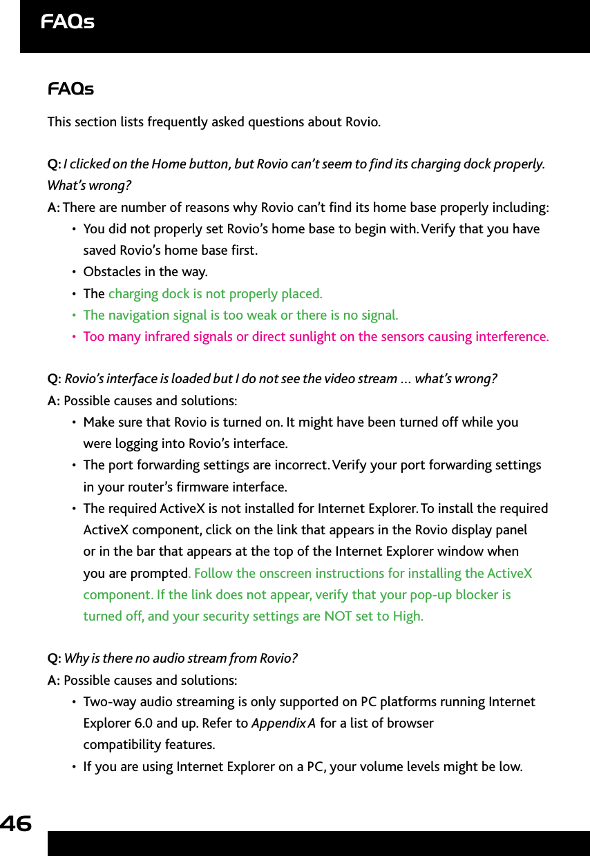 46FAQsThis section lists frequently asked questions about Rovio.Q: I clicked on the Home button, but Rovio can’t seem to nd its charging dock properly. What’s wrong?A: There are number of reasons why Rovio can’t nd its home base properly including:You did not properly set Rovio’s home base to begin with. Verify that you have • saved Rovio’s home base rst. Obstacles in the way. • The•   charging dock is not properly placed.The navigation signal is too weak or there is no signal.• Too many infrared signals or direct sunlight on the sensors causing interference.• Q: Rovio’s interface is loaded but I do not see the video stream … what’s wrong? A: Possible causes and solutions:Make sure that Rovio is turned on. It might have been turned off while you • were logging into Rovio’s interface. The port forwarding settings are incorrect. Verify your port forwarding settings • in your router’s rmware interface. The required •  ActiveX is not installed for Internet Explorer. To install the required ActiveX component, click on the link that appears in the Rovio display panel or in the bar that appears at the top of the Internet Explorer window when you are prompted. Follow the onscreen instructions for installing the ActiveX component. If the link does not appear, verify that your pop-up blocker is turned off, and your security settings are NOT set to High.Q: Why is there no audio stream from Rovio? A: Possible causes and solutions:Two-way audio streaming is only supported on PC platforms running Internet • Explorer 6.0 and up. Refer to Appendix A for a list of browser  compatibility features.If you are using Internet Explorer on a PC, your volume levels might be low. •  FAQs