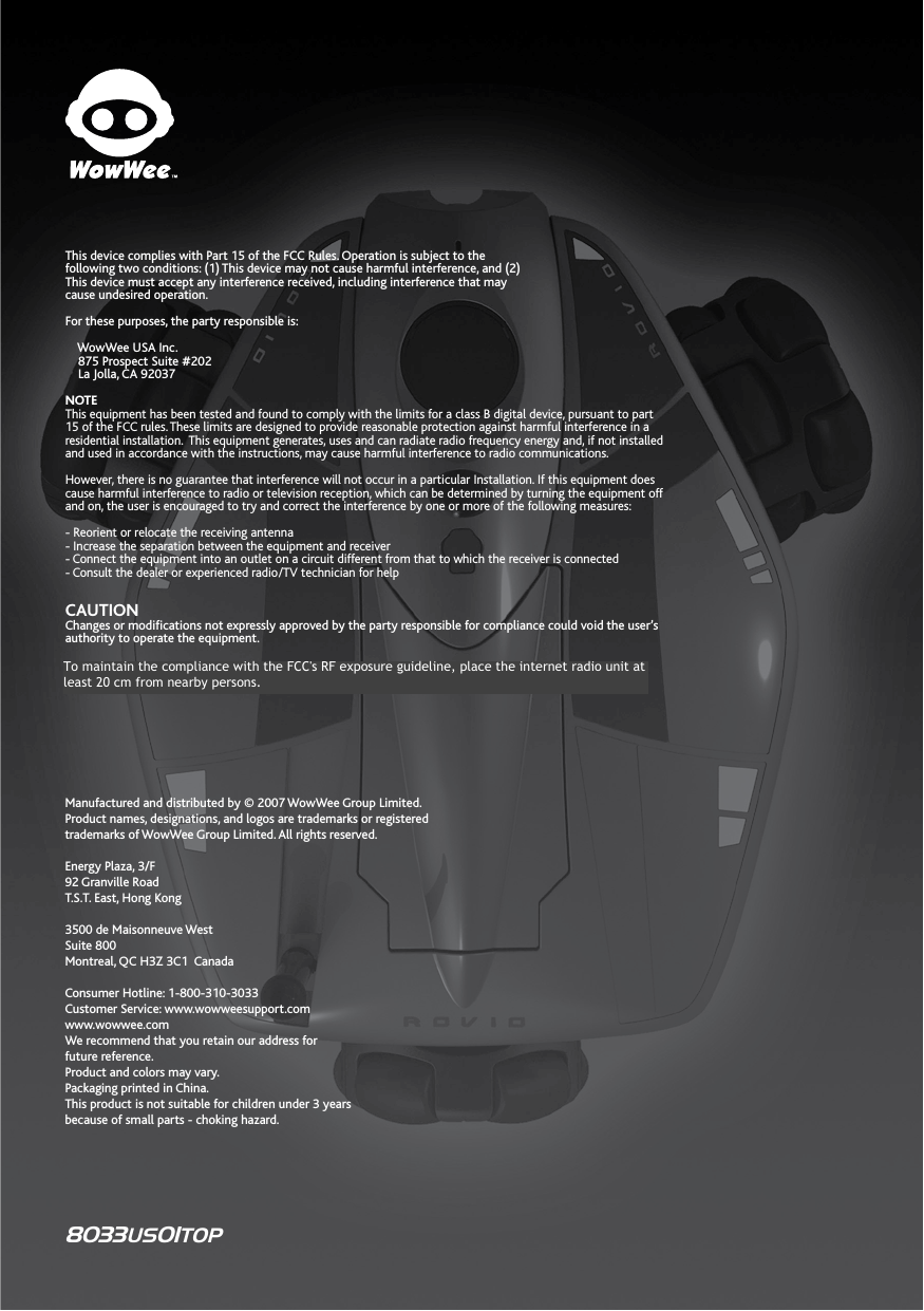 Manufactured and distributed by © 2007 WowWee Group Limited. Product names, designations, and logos are trademarks or registered trademarks of WowWee Group Limited. All rights reserved.Energy Plaza, 3/F92 Granville RoadT.S.T. East, Hong Kong3500 de Maisonneuve WestSuite 800Montreal, QC H3Z 3C1  CanadaConsumer Hotline: 1-800-310-3033Customer Service: www.wowweesupport.comwww.wowwee.comWe recommend that you retain our address for future reference.Product and colors may vary.Packaging printed in China.This product is not suitable for children under 3 years because of small parts - choking hazard.This device complies with Part 15 of the FCC Rules. Operation is subject to thefollowing two conditions: (1) This device may not cause harmful interference, and (2)This device must accept any interference received, including interference that maycause undesired operation. For these purposes, the party responsible is:     WowWee USA Inc.    875 Prospect Suite #202    La Jolla, CA 92037NOTEThis equipment has been tested and found to comply with the limits for a class B digital device, pursuant to part 15 of the FCC rules. These limits are designed to provide reasonable protection against harmful interference in a residential installation.  This equipment generates, uses and can radiate radio frequency energy and, if not installed and used in accordance with the instructions, may cause harmful interference to radio communications. However, there is no guarantee that interference will not occur in a particular Installation. If this equipment does cause harmful interference to radio or television reception, which can be determined by turning the equipment off and on, the user is encouraged to try and correct the interference by one or more of the following measures:- Reorient or relocate the receiving antenna- Increase the separation between the equipment and receiver- Connect the equipment into an outlet on a circuit different from that to which the receiver is connected- Consult the dealer or experienced radio/TV technician for helpCAUTIONChanges or modications not expressly approved by the party responsible for compliance could void the user’s authority to operate the equipment.8033US01TOPTo maintain the compliance with the FCC&apos;s RF exposure guideline, place the internet radio unit at least 20 cm from nearby persons.