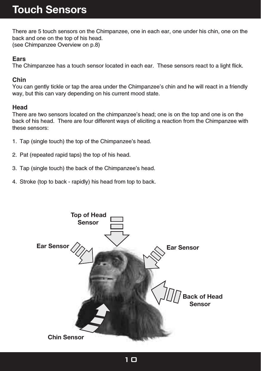 There are 5 touch sensors on the Chimpanzee, one in each ear, one under his chin, one on the back and one on the top of his head. (see Chimpanzee Overview on p.8)  EarsThe Chimpanzee has a touch sensor located in each ear.  These sensors react to a light ﬂick. Chin You can gently tickle or tap the area under the Chimpanzee’s chin and he will react in a friendly way, but this can vary depending on his current mood state.Head  There are two sensors located on the chimpanzee’s head; one is on the top and one is on the back of his head.  There are four different ways of eliciting a reaction from the Chimpanzee with these sensors:1.  Tap (single touch) the top of the Chimpanzee’s head.2.  Pat (repeated rapid taps) the top of his head.3.  Tap (single touch) the back of the Chimpanzee’s head.4.  Stroke (top to back - rapidly) his head from top to back.Touch SensorsEar Sensor     Ear SensorTop of Head    SensorBack of Head    SensorChin Sensor10