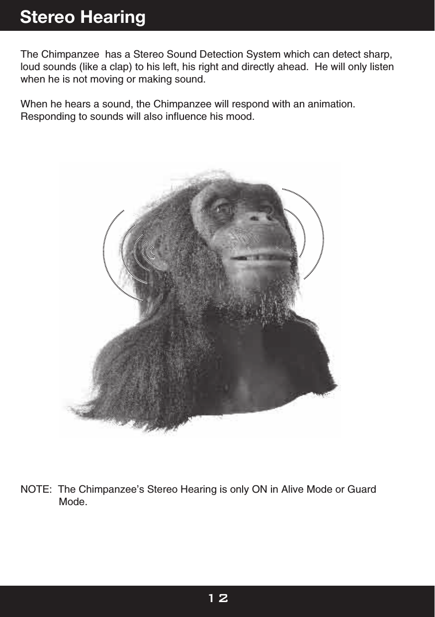 The Chimpanzee  has a Stereo Sound Detection System which can detect sharp, loud sounds (like a clap) to his left, his right and directly ahead.  He will only listen when he is not moving or making sound.When he hears a sound, the Chimpanzee will respond with an animation. Responding to sounds will also inﬂuence his mood.NOTE:  The Chimpanzee’s Stereo Hearing is only ON in Alive Mode or Guard      Mode.Stereo Hearing12