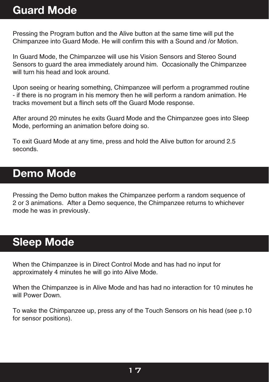  Pressing the Program button and the Alive button at the same time will put the Chimpanzee into Guard Mode. He will conﬁrm this with a Sound and /or Motion.  In Guard Mode, the Chimpanzee will use his Vision Sensors and Stereo Sound Sensors to guard the area immediately around him.  Occasionally the Chimpanzee will turn his head and look around.Upon seeing or hearing something, Chimpanzee will perform a programmed routine - if there is no program in his memory then he will perform a random animation. He tracks movement but a ﬂinch sets off the Guard Mode response. After around 20 minutes he exits Guard Mode and the Chimpanzee goes into Sleep Mode, performing an animation before doing so.To exit Guard Mode at any time, press and hold the Alive button for around 2.5 seconds.Pressing the Demo button makes the Chimpanzee perform a random sequence of 2 or 3 animations.  After a Demo sequence, the Chimpanzee returns to whichever mode he was in previously. When the Chimpanzee is in Direct Control Mode and has had no input for approximately 4 minutes he will go into Alive Mode.  When the Chimpanzee is in Alive Mode and has had no interaction for 10 minutes he will Power Down.  To wake the Chimpanzee up, press any of the Touch Sensors on his head (see p.10 for sensor positions).Demo ModeGuard ModeSleep Mode17