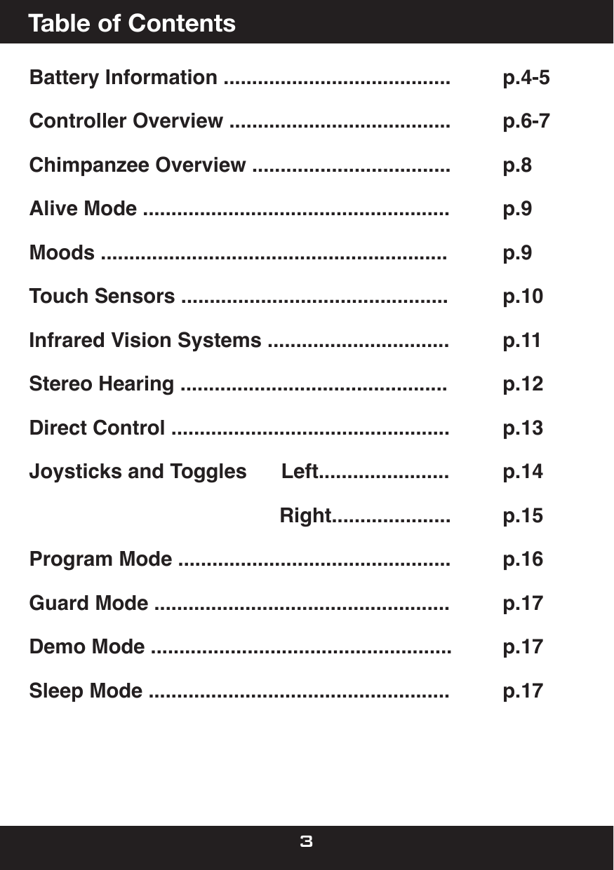 Battery Information ........................................   p.4-5Controller Overview .......................................   p.6-7Chimpanzee Overview ...................................   p.8 Alive Mode ......................................................   p.9Moods .............................................................   p.9Touch Sensors ...............................................   p.10Infrared Vision Systems ................................   p.11Stereo Hearing ...............................................   p.12  Direct Control .................................................   p.13Joysticks and Toggles      Left.......................    p.14                                            Right.....................    p.15Program Mode ................................................   p.16Guard Mode ....................................................   p.17Demo Mode .....................................................   p.17Sleep Mode .....................................................   p.17      Table of Contents3