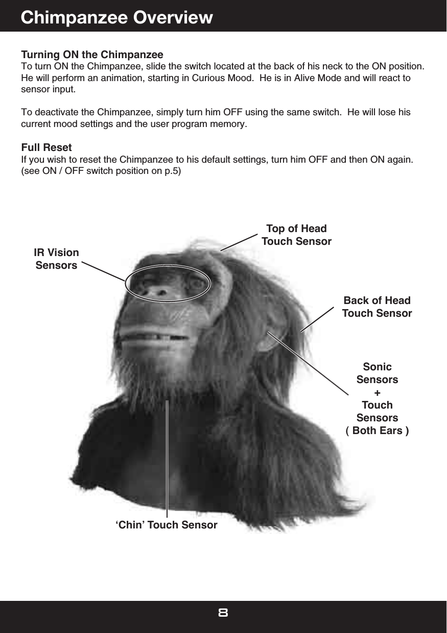 Turning ON the ChimpanzeeTo turn ON the Chimpanzee, slide the switch located at the back of his neck to the ON position.He will perform an animation, starting in Curious Mood.  He is in Alive Mode and will react to sensor input.To deactivate the Chimpanzee, simply turn him OFF using the same switch.  He will lose his current mood settings and the user program memory.Full Reset If you wish to reset the Chimpanzee to his default settings, turn him OFF and then ON again.(see ON / OFF switch position on p.5)   Top of HeadTouch SensorʻChinʼ Touch SensorSonicSensors+TouchSensors( Both Ears )IR VisionSensors     Back of HeadTouch Sensor      Chimpanzee Overview 8