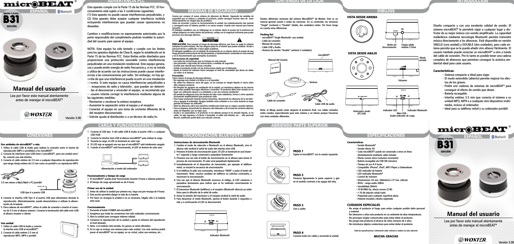 Instrucciones de sincronización Bluetooth1.  Cambie el modo de selección a Bluetooth  en  el  altavoz  Bluetooth, sino el altavoz sólo recibirá la señal de audio del interfaz mini-USB.2.  Presione el botón de sincronización (pair). El LED se iluminará en azul duran-te 1 segundo y luego comenzará a parpadear lentamente.3.  Presione una vez más el botón de sincronización en el altavoz para iniciar el proceso de sincronización. El color azul parpadeará rápidamente.4.  Inmediatamente  en  el  dispositivo de  transmisión,  por  ejemplo el  teléfono móvil, se iniciará la secuencia de sincronización.5.  Si el teléfono le pide una contraseña, introduzca “0000” y pulse el botón de transmisión. Nota: muchos modelos de teléfono no solicitan contraseña, y reconocen la sincronización.6.  Una  vez  que  el  altavoz  Bluetooth  reconoce el  código,  el  LED  comienza  a parpadear  lentamente  para  indicar  que  se  ha  realizado  correctamente  la sincronización.7.  El transmisor Bluetooth (teléfono) y el receptor (Bluetooth altavoz) ya están listos para la difusión de la señal de audio.8.  Iniciar la emisión del transmisor y el receptor recibirá la señal de audio.9.  Para desactivar  el modo Bluetooth, oprima el botón durante 3 segundos  o más y a continuación el LED se desconectará. Dos unidades de microBEAT® o más.1.  Utilice  el  cable  USB  &amp;  Audio  para  realizar  la  conexión  entre  la  fuente  de reproducción (MP3 o portátiles) y los microBEAT®.2.  Conecte las interfaces mini-USB entre 2 microBEAT®, para una unidad senci-lla, conecte una sola interfaz.3.  Conecte el cable estéreo de 3.5 mm a cualquier dispositivo de reproducción que tenga clavija estéreo de 3.5 mm como un portátil o un reproductor MP3.4.  Conecte la interfaz USB Tipo A al puerto USB  para  alimentarse  durante la reproducción. Alternativamente, puede desenchufarse si  utilizan la alimen-tación de la batería.5.  Para cadenas de microBEAT®, utilice el cable de conexión e inserte el conec-tor de 3.5 mm al altavoz maestro. Conecte la terminación del cable mini-USB al altavoz receptor o cliente.Una unidad 1.  Utilice el cable USB &amp; Audio y conecte  la interfaz mini-USB al microBEAT®.2.  Conecte el cable estéreo 3.5 mm al  reproductor MP3, MP4 o portátil.CONEXIONES SINCRONIZACIÓN BLUETOOTH ESPECIFICACIONESCARGA Y FUNCIONAMIENTO ABRIENDO PARTE SUPERIORMEDIDAS DE SEGURIDAD DIBUJOSCONTENIDO DE LA CAJABT3.5 mm stereo a Mp3/Mp4 o PC/portátilUSB tipo A a puerto USB1.   Conecte el USB tipo  A del cable USB &amp; Audio al puerto USB o a cualquier USB HUB.2.  Conecte la interfaz mini-USB al altavoz microBEAT® para realizar la carga. 3.  Durante la carga, el LED se iluminará en color rojo. 4.  El LED rojo se apagará una vez que el microBEAT® esté totalmente cargado. 5.  Cuando el microBEAT® está funcionando, el LED se ilumina de color azul.Funcionamiento y tiempo de carga1. El microBEAT® puede estar funcionando durante 4 horas a máxima potencia. 2. El tiempo de carga aproximado es de 4 horas.Primer uso de la unidad1. Antes de utilizar la unidad por primera vez, haga una pre-recarga de 4 horas. 2. Esta acción permitirá alargar la vida de su batería. 3.  Por favor no recargue la unidad si no es necesario, hágalo sólo si la batería está vacía.Funcionamiento1. Encienda el botón POWER del microBEAT®. 2. Asegúrese que todas las conexiones han sido realizadas correctamente. 3. Abra la unidad para conseguir máxima calidad. 4.  Comience la reproducción de la unidad y ajuste el volumen del reproductor al nivel deseado. 5. Nota: si el módulo está cerrado, los graves se verán afectados. 6.  En la caja se incluye una ventosa para cada unidad. Con esta ventosa podrá poner el microBEAT® en un espejo, en un cristal, sobre una ventana, etc…Caracteristicas- Sonido Bluetooth®- Sonido efecto 3D-  Cada microBEAT® puede ser conectado a otros en línea  ilimitadamente mediante cable incluido-  Efecto sonoro único (volumen resonante)-  Batería recargable vía USB (90 minutos)- Tiempo de uso 4-5 horas-  Compatible: iPhone®, iPad®, MP3 Player y Ordenadores- LED indicador de batería- LED indicador Bluetooth®- Control de volumen-  Dimensiones: 62 mm. (diámetro) x 37 mm. (altura)- 45Hz - rango audio 20kHz- Sensibilidad 260mV- 10 W RMS Eq. efecto sonoro (2 W)- &gt; 70 db relación señal/ruido-  Preparado para cualquier superﬁcie plana- Patente mundial y diseño registradoCUIDADOS ESPECIALES•  No arroje el producto al fuego para evitar  cualquier  posible  daño  personal y material.•  No almacene o sitúe este producto en un ambiente de altas temperaturas.•  No provoque ningún cortocircuitos para evitar dañar el producto.•  No ponga este producto al alcance de niños menores de 3 años.•  No introduzca objetos conductores para evitar dañar el producto.Todas las especiﬁcaciones e información están conforme a cambios sin aviso adicional.MUCHA GRACIAS   Alimentación a través del ordenadorIndicador Bluetooth Indicador Bluetooth Indicador LED Mini USB - Audio indicador de carga Interruptor modo BT/USB PASO 1Sujete el microBEAT® con la mando izquierda.PASO 2Presione  ligeramente  la  parte  superior  y  gire en el sentido contrario a las agujas del reloj.PASO 3Gire y sueltePASO 4Conecte todos los cables y encienda la unidadINTRODUCCIÓNDiseño  compacto  y  con  una  excelente  calidad  de  sonido.  El sistema microBEAT® le permitirá viajar a  cualquier lugar y dis-frutar de su mejor música con sonido ampliﬁcado. La capacidad inalámbrica  mediante  tecnología  Bluetooth  permite  transmitir música directamente a los altavoces. Está disponible en versión SINGLE (una unidad) y DOUBLE (dos unidades), pero cada sis-tema permite que se le pueda añadir otro altavoz fácilmente. El usuario también puede conectar un microBEAT® a otro a través del cable de conexión. Por lo tanto es posible tener una cadena completa de altavoces que permitan conseguir la acústica am-biental ideal para cada usuario.Características:• Sistema compacto e ideal para viajar.•  El modo extendido (abierto) permite mejorar los efec-tos de los graves.•  Podrá unir  cadenas  de  sistemas  de  microBEAT®  para conseguir el efecto de sonido que desee.• Batería recargable.•  Interfaz estéreo 3.5 mm que conecta el sistema a su unidad MP3, MP4 o a cualquier otro dispositivo multi-media, incluso al ordenador.• Ideal para su teléfono móvil y su ordenador portátil.PAIRBT US B OF F BTVolumenBotón de Sincronización Clavija salida estéreo 3.5mm Modo cerrado VISTA DESDE ARRIBA  VISTA DESDE ABAJO Existen  diferentes  versiones  del  sistema  MicroBEAT®  de  Woxter.  Este  es  un manual  general  común  a  todas  las  versiones. En su  contenido, las  versiones “Single” (unitaria) o “Double” (doble, dos unidades) varían. Por favor tenga en cuenta estas diferencias.Packing list:• microBEAT® Single Bluetooth: una unidad.• Cable de conexión.• Manual de usuario.• Cable USB y Audio.• Ventosa (la versión “double” contiene 2 unidades).Nota:  el  dibujo  puede  variar  respecto  al  producto  ﬁnal.  Los  cables  incluidos están creados especialmente para  este  sistema y no tienen porque  funcionar con otras unidades diferentes.microBEAT®Manual del UsuarioVentosa Cable de conexiónCable USB de audioGracias por comprar el nuevo sistema de altavoces de Woxter.  Siguiendo  las  medidas  de seguridad que se indican y  cuidando el  producto, podrá  conseguir muchos  años de  buen funcionamiento sin ningún tipo de problema. Antes de encender y poner en funcionamiento la unidad, lea cuidadosamente este manual y conseguirá sacar el máximo partido a su nueva compra. Guarde este manual para futuras consultas.El triángulo equilátero con un relámpago en su interior alerta al usuario de la existencia de voltaje peligroso sin aislar dentro del producto, voltaje con la magnitud suﬁciente para poder provocar una descarga eléctrica.PRECAUCIÓN: Para prevenir el riesgo de descarga eléctrica, por favor no quite la cubierta (tampoco la parte trasera). No hay ninguna pieza en el interior que pueda reutilizar. Acuda a personal técnico cualiﬁcado si tiene algún problema.El triángulo equilátero con un símbolo de exclamación en su interior alerta al usuario de que tenga presente instrucciones de funcionamiento y mantenimiento contenidas en este manual y en la documentación que acompaña al producto.Instrucciones de seguridad- Lea todas las instrucciones que se incluyen en este manual.- Sea precavido y siga todas las instrucciones y medidas de seguridad.- Guarde este manual para futuras consultas.- Instale el producto acorde con las instrucciones dadas por el fabricante.-  Ajuste el control de volumen hasta conseguir el nivel de comodidad que desea sin  dañar sus oídos ni el sistema.Precaución:Cómo reducir el riesgo de descarga eléctrica- No exponga esta unidad a la lluvia ni a la humedad.-  No utilice los  altavoces cerca del agua, no los  sumerja en ningún  líquido ni vierta  sobre ellos ninguna sustancia.-  No bloquee los agujeros de ventilación de la unidad, no introduzca objetos en las ranuras para evitar posibles descargas eléctricas o incendios. El producto debe estar situado en un lugar con suﬁciente espacio a su alrededor y con una correcta ventilación.-  No instale los altavoces cerca de fuentes de calor como radiadores, hornos u otros aparatos (incluyendo ampliﬁcadores) que produzcan calor.-  Para mayor protección durante fuertes tormentas, desenchufe los altavoces de la red eléc-trica y apague el ordenador. Apague también estas unidades si va a estar durante un largo periodo de tiempo sin utilizarlos.- Sitúe los altavoces sobre una superﬁcie estable para evitar que se caigan y puedan dañarse.-  Para su limpieza, desenchufe los altavoces del ordenador y de la toma de corriente eléctrica antes de limpiarlos con un trapo seco.-  Acuda a un especialista si el producto se ha  dañado porque  le ha entrado líquido, se ha caído, ha sido expuesto a la lluvia  o humedad, el cable está dañado, etc… sólo personal técnico cualiﬁcado podrá darle una solución correcta.ADVERTENCIA FCCEste aparato cumple con la Parte 15 de las Normas FCC. El fun-cionamiento está sujeto a las 2 condiciones siguientes: (1) Este aparato no puede causar interferencias perjudiciales, y(2)  Este  aparato  debe  aceptar  cualquier  interfencia  recibida incluyendo  interferencias  que  puedan  causar  operaciones  no deseadas.Cambios o modiﬁcaciones no expresamente autorizadas por la parte responsable del cumplimiento podrian invalidar la autori-dad del usuario para operar el equipo.NOTA:  Este  equipo  ha  sido  testado  y  cumple  con  los  limites para los aparatos digitales de Clase B, según lo establecido en la Parte 15 de las Normas FCC. Estos límites están diseñados para proporcionar  una  protección  razonable  contra  interferencias perjudiciales en una instalación residencial. Este equipo genera, usa y puede emitir energía de radio frecuencia y, si no se instala y utiliza de acuerdo con las instrucciones puede causar interfer-encias a las comunicaciones por radio. Sin embargo, no hay ga-rantía de que una interferencia pueda ocurrir en una instalación concreta. Si este equipo no causa interferencias perjudiciales a las recepciones de radio y televisión , que puedan ser determi-nadas al desconectar y encender el equipo, se recomienda que el usuario intente corregir la interferencia mediante alguna de las siguientes medidas:- Reorientar o recolocar la antena receptora.- Aumentar la separación entre el equipo y el receptor.-  Conectar el equipo en una toma de corriente diferente de la del receptor desconectado.-  Solicite ayuda al distribuidor o a un técnico de radio/tv.ESPAÑOL®Passion for InnovationPassion for InnovationVersión 3.00B31NEGRO Y PLATAEDICIÓNManual del usuarioLea por favor este manual atentamente antes de manejar el microBEAT®ESPAÑOL®Passion for InnovationPassion for InnovationVersión 3.00B31NEGRO Y PLATAEDICIÓNManual del usuarioLea por favor este manual atentamente antes de manejar el microBEAT®