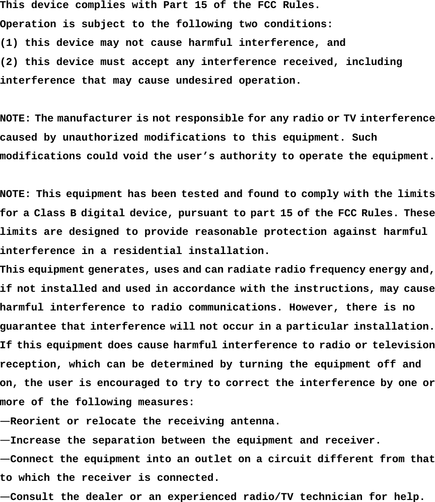  This device complies with Part 15 of the FCC Rules. Operation is subject to the following two conditions: (1) this device may not cause harmful interference, and (2) this device must accept any interference received, including interference that may cause undesired operation.  NOTE: The manufacturer is not responsible for any radio or TV interference caused by unauthorized modifications to this equipment. Such modifications could void the user’s authority to operate the equipment.  NOTE: This equipment has been tested and found to comply with the limits for a Class B digital device, pursuant to part 15 of the FCC Rules. These limits are designed to provide reasonable protection against harmful  interference in a residential installation.  This equipment generates, uses and can radiate radio frequency energy and, if not installed and used in accordance with the instructions, may cause harmful interference to radio communications. However, there is no guarantee that interference will not occur in a particular installation. If this equipment does cause harmful interference to radio or television reception, which can be determined by turning the equipment off and  on, the user is encouraged to try to correct the interference by one or more of the following measures:  —Reorient or relocate the receiving antenna.  —Increase the separation between the equipment and receiver.  —Connect the equipment into an outlet on a circuit different from that to which the receiver is connected.  —Consult the dealer or an experienced radio/TV technician for help.  