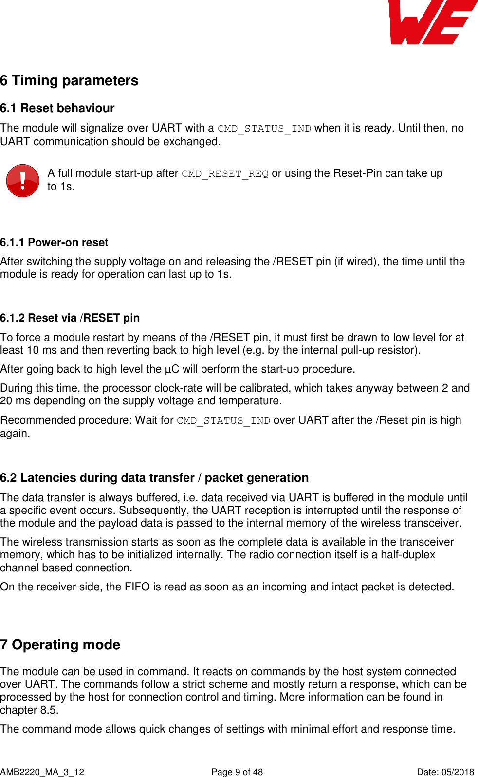    AMB2220_MA_3_12  Page 9 of 48  Date: 05/2018 6 Timing parameters 6.1 Reset behaviour  The module will signalize over UART with a CMD_STATUS_IND when it is ready. Until then, no UART communication should be exchanged.  A full module start-up after CMD_RESET_REQ or using the Reset-Pin can take up to 1s.  6.1.1 Power-on reset After switching the supply voltage on and releasing the /RESET pin (if wired), the time until the module is ready for operation can last up to 1s.  6.1.2 Reset via /RESET pin To force a module restart by means of the /RESET pin, it must first be drawn to low level for at least 10 ms and then reverting back to high level (e.g. by the internal pull-up resistor). After going back to high level the µC will perform the start-up procedure. During this time, the processor clock-rate will be calibrated, which takes anyway between 2 and 20 ms depending on the supply voltage and temperature. Recommended procedure: Wait for CMD_STATUS_IND over UART after the /Reset pin is high again.  6.2 Latencies during data transfer / packet generation The data transfer is always buffered, i.e. data received via UART is buffered in the module until a specific event occurs. Subsequently, the UART reception is interrupted until the response of the module and the payload data is passed to the internal memory of the wireless transceiver. The wireless transmission starts as soon as the complete data is available in the transceiver memory, which has to be initialized internally. The radio connection itself is a half-duplex channel based connection. On the receiver side, the FIFO is read as soon as an incoming and intact packet is detected.  7 Operating mode The module can be used in command. It reacts on commands by the host system connected over UART. The commands follow a strict scheme and mostly return a response, which can be processed by the host for connection control and timing. More information can be found in chapter 8.5. The command mode allows quick changes of settings with minimal effort and response time.    