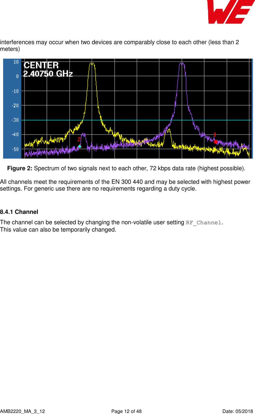    AMB2220_MA_3_12  Page 12 of 48  Date: 05/2018 interferences may occur when two devices are comparably close to each other (less than 2 meters)  Figure 2: Spectrum of two signals next to each other, 72 kbps data rate (highest possible). All channels meet the requirements of the EN 300 440 and may be selected with highest power settings. For generic use there are no requirements regarding a duty cycle.  8.4.1 Channel The channel can be selected by changing the non-volatile user setting RF_Channel.  This value can also be temporarily changed. 