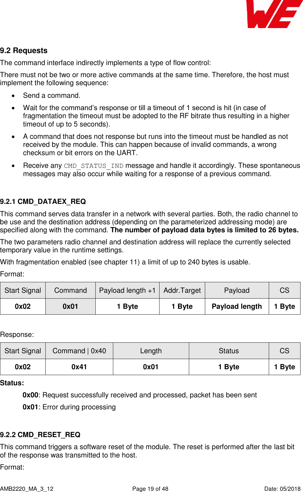    AMB2220_MA_3_12  Page 19 of 48  Date: 05/2018 9.2 Requests The command interface indirectly implements a type of flow control: There must not be two or more active commands at the same time. Therefore, the host must implement the following sequence:   Send a command.   Wait for the command’s response or till a timeout of 1 second is hit (in case of fragmentation the timeout must be adopted to the RF bitrate thus resulting in a higher timeout of up to 5 seconds).   A command that does not response but runs into the timeout must be handled as not received by the module. This can happen because of invalid commands, a wrong checksum or bit errors on the UART.   Receive any CMD_STATUS_IND message and handle it accordingly. These spontaneous messages may also occur while waiting for a response of a previous command.  9.2.1 CMD_DATAEX_REQ This command serves data transfer in a network with several parties. Both, the radio channel to be use and the destination address (depending on the parameterized addressing mode) are specified along with the command. The number of payload data bytes is limited to 26 bytes. The two parameters radio channel and destination address will replace the currently selected temporary value in the runtime settings. With fragmentation enabled (see chapter 11) a limit of up to 240 bytes is usable. Format: Start Signal Command Payload length +1 Addr.Target Payload CS 0x02 0x01 1 Byte 1 Byte Payload length 1 Byte  Response: Start Signal Command | 0x40 Length Status CS 0x02 0x41 0x01 1 Byte 1 Byte Status: 0x00: Request successfully received and processed, packet has been sent  0x01: Error during processing    9.2.2 CMD_RESET_REQ This command triggers a software reset of the module. The reset is performed after the last bit of the response was transmitted to the host. Format: 